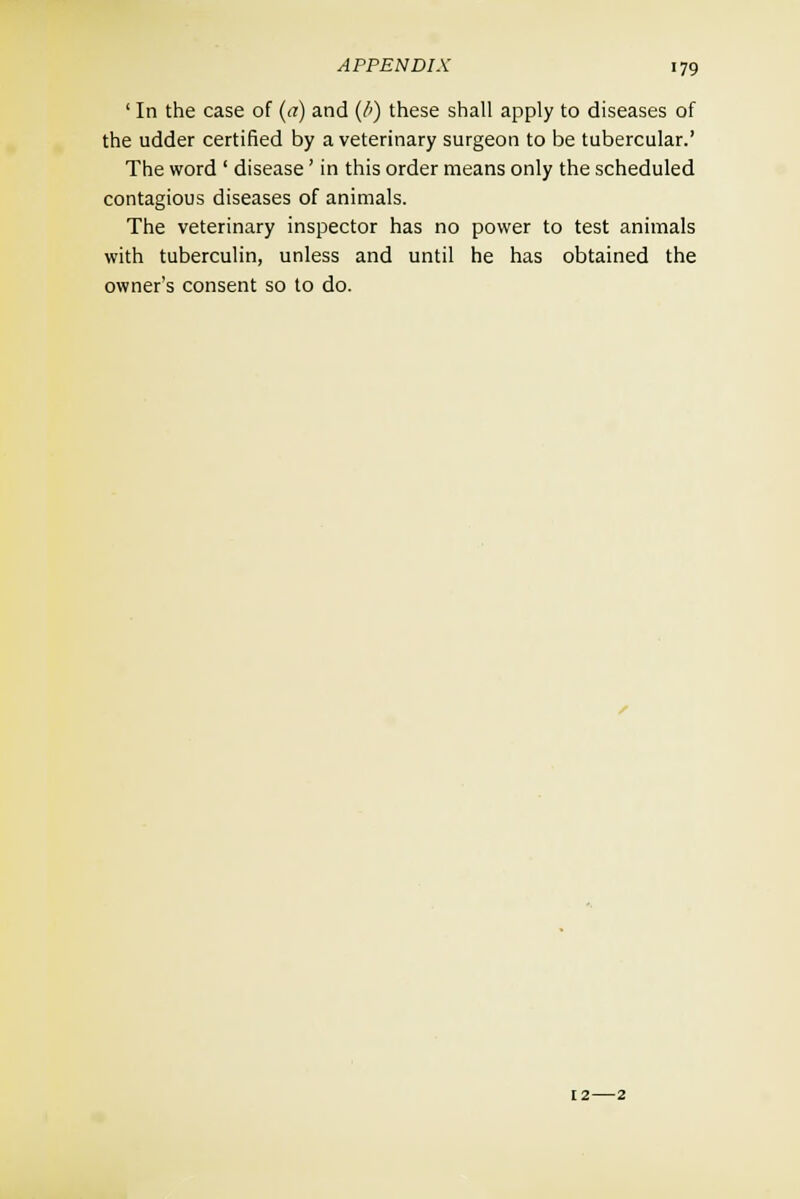 ' In the case of (a) and (/<) these shall apply to diseases of the udder certified by a veterinary surgeon to be tubercular.' The word ' disease' in this order means only the scheduled contagious diseases of animals. The veterinary inspector has no power to test animals with tuberculin, unless and until he has obtained the owner's consent so to do.