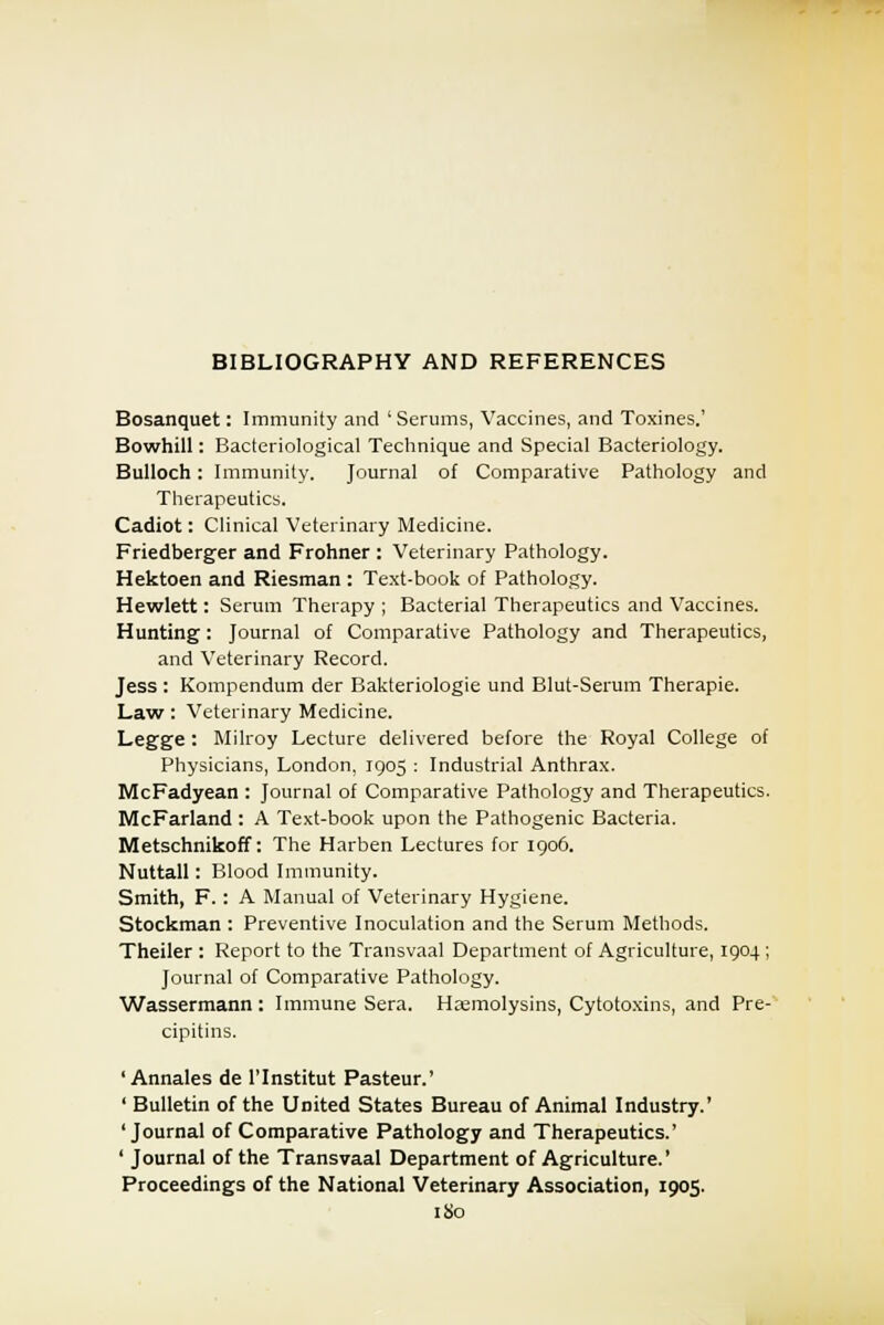 Bosanquet: Immunity and ' Serums, Vaccines, and Toxines.' Bowhill: Bacteriological Technique and Special Bacteriology. Bulloch: Immunity. Journal of Comparative Pathology and Therapeutics. Cadiot: Clinical Veterinary Medicine. Friedberger and Frontier : Veterinary Pathology. Hektoen and Riesman : Text-book of Pathology. Hewlett: Serum Therapy ; Bacterial Therapeutics and Vaccines. Hunting: Journal of Comparative Pathology and Therapeutics, and Veterinary Record. Jess : Kompendum der Bakteriologie und Blut-Serum Therapie. Law: Veterinary Medicine. Legge: Milroy Lecture delivered before the Royal College of Physicians, London, 1905 : Industrial Anthrax. McFadyean : Journal of Comparative Pathology and Therapeutics. McFarland : A Text-book upon the Pathogenic Bacteria. Metschnikoff: The Harben Lectures for 1906. Nuttall: Blood Immunity. Smith, F. : A Manual of Veterinary Hygiene. Stockman : Preventive Inoculation and the Serum Methods. Theiler : Report to the Transvaal Department of Agriculture, 1904 ; Journal of Comparative Pathology. Wassermann: Immune Sera. Hemolysins, Cytotoxins, and Pre- cipitins. ' Annales de l'lnstitut Pasteur.' ' Bulletin of the United States Bureau of Animal Industry.' 'Journal of Comparative Pathology and Therapeutics.' ' Journal of the Transvaal Department of Agriculture.' Proceedings of the National Veterinary Association, 1905.