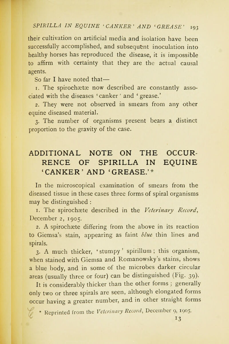 their cultivation on artificial media and isolation have been successfully accomplished, and subsequent inoculation into healthy horses has reproduced the disease, it is impossible to affirm with certainty that they are the actual causal agents. So far I have noted that— 1. The spirochaeta; now described are constantly asso- ciated with the diseases 'canker ' and ' grease.' 2. They were not observed in smears from any other equine diseased material. 3. The number of organisms present bears a distinct proportion to the gravity of the case. ADDITIONAL NOTE ON THE OCCUR- RENCE OF SPIRILLA IN EQUINE 'CANKER' AND 'GREASE.'* In the microscopical examination of smears from the diseased tissue in these cases three forms of spiral organisms may be distinguished : 1. The spirochete described in the Veterinary Record, December 2, 1905. 2. A spirochsete differing from the above in its reaction to Giemsa's stain, appearing as faint blue thin lines and spirals. 3. A much thicker, ' stumpy ' spirillum ; this organism, when stained with Giemsa and Romanowsky's stains, shows a blue body, and in some of the microbes darker circular areas (usually three or four) can be distinguished (Fig. 39). It is considerably thicker than the other forms ; generally only two or three spirals are seen, although elongated forms occur having a greater number, and in other straight forms * Reprinted from the Veterinary Record, December 9, 1905. IS