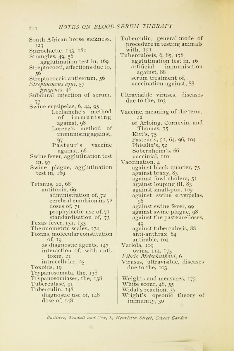 South African horse sickness, 123 Spirochastae, 143, 181 Strangles, 49, 56 agglutination test in, 169 Streptococci, affections due to, 56 Streptococcic antiserum, 56 Streptococcus cqui, 57 pyogenes, 46 Subdural injection of serum, 7.3 Swine erysipelas, 6, 44, 95 I^eelainche's method of immunising against, 9S Lorenz's method of immunising against, 97 Pasteur's vaccine against, 96 Swine fever, agglutination test in, 97 Swine plague, agglutination test in, 169 Tetanus, 22, 6S antitoxin, 69 administration of, 72 cerebral emulsion in, 72 doses of, 71 prophylactic use of, 7T standardisation of, 73 Texas fever, 131, 133 Thermometric scales, 174 Toxins, molecular constitution of, 19 as diagnostic agents, 147 interaction of, with anti- toxin, 21 intracellular, 25 Toxoids, 19 Trypanosomata, the, 13S Trypanosomiases, the, 13S Tuberculase, 91 Tuberculin, 14S diagnostic use of, 14S dose of, 148 Tuberculin, general mode of procedure in testing animals with, 151 Tuberculosis, 6, 85, 178 agglutination test in, 16 artificial immunisation against, S8 serum treatment of, , vaccination against, 8S Ultravisible viruses, diseases due to the, 103 Vaccine, meaning of the term, 42 of Arloing, Cornevin, and Thomas, 75 Kitt's, 75 Pasteur's, 51, 64, 96, 104 Phisalix's, 52 Sobernheim's, 66 vacciuial, no Vaccination, 4 against black quarter, 75 against braxy, 83 against fowl cholera, 51 against louping ill, 83 against small-pox, 109 against swine ervsipelas. 96 against swine fever, 99 against swine plague, 98 against the pasteurelloses, 49 against tuberculosis, SS anti-anthrax. 64 antirabic, 104 Variola, 109 ovina, 114, 175 Vibrio Metschnikovi, 6 Viruses, ultravisible, diseases due to the, 103 Weights and measures, 175 White scour, 48, 55 Widal's reaction, 37 Wright's opsonic theory of immunity, 30