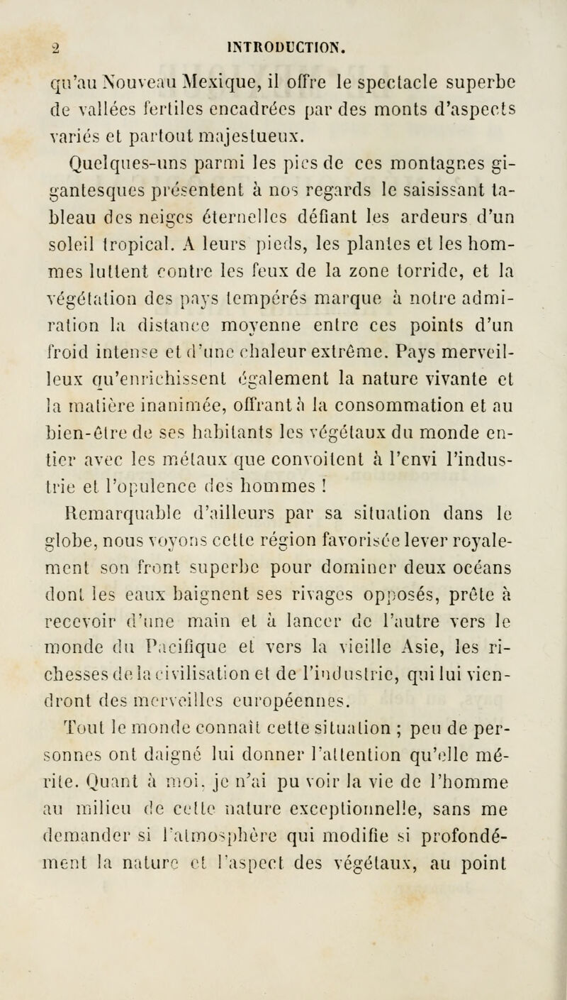 qu'au Nouveau Mexique, il offre le spectacle superbe de vallées fertiles encadrées par des monts d'aspects variés et partout majestueux. Quelques-uns parmi les pics de ces montagnes gi- gantesques présentent à nos regards le saisissant ta- bleau des neiges éternelles défiant les ardeurs d'un soleil tropical. A leurs pieds, les plantes et les hom- mes luttent contre les feux de la zone torride, et la végétation des pays tempérés marque à notre admi- ration la distance moyenne entre ces points d'un froid intense et d'une chaleur extrême. Pays merveil- leux qu'enrichissent également la nature vivante et la matière inanimée, offrant à la consommation et au bien-être de ses habitants les végétaux du monde en- tier avec les métaux que convoitent à l'envi l'indus- trie et l'opulence des hommes ! Remarquable d'ailleurs par sa situation dans le globe, nous voyons cette région favorisée lever royale- ment son front superbe pour dominer deux océans dont les eaux baignent ses rivages opposés, prête à recevoir d'une main et à lancer de l'autre vers le monde du Pacifique et vers la vieille Asie, les ri- chesses de la civilisation et de l'industrie, qui lui vien- dront des merveilles européennes. Tout le monde connaît cette situation ; peu de per- sonnes ont daigné lui donner l'attention qu'elle mé- rite. Quant à moi. je n'ai pu voir la vie de l'homme au milieu de celte nature exceptionnelle, sans me demander si l'atmosphère qui modifie si profondé- ment la nature et l'aspect des végétaux, au point