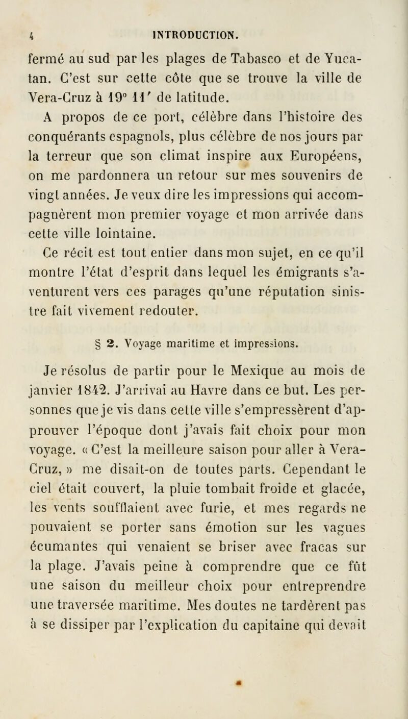 fermé au sud par les plages de Tabasco et de Yuca- tan. C'est sur cette côte que se trouve la ville de Vera-Cruz à 19° H' de latitude. A propos de ce port, célèbre dans l'histoire des conquérants espagnols, plus célèbre de nos jours par la terreur que son climat inspire aux Européens, on me pardonnera un retour sur mes souvenirs de vingt années. Je veux dire les impressions qui accom- pagnèrent mon premier voyage et mon arrivée dans cette ville lointaine. Ce récit est tout entier dans mon sujet, en ce qu'il montre l'état d'esprit dans lequel les émigrants s'a- venturent vers ces parages qu'une réputation sinis- tre fait vivement redouter. § 2. Voyage maritime et impressions. Je résolus de partir pour le Mexique au mois de janvier 1845. J'arrivai au Havre dans ce but. Les per- sonnes que je vis dans cette ville s'empressèrent d'ap- prouver l'époque dont j'avais fait choix pour mon voyage. « C'est la meilleure saison pour aller à Vera- Cruz, » me disait-on de toutes parts. Cependant le ciel était couvert, la pluie tombait froide et glacée, les vents soufflaient avec furie, et mes regards ne pouvaient se porter sans émotion sur les vagues écumantes qui venaient se briser avec fracas sur la plage. J'avais peine à comprendre que ce fût une saison du meilleur choix pour entreprendre une traversée maritime. Mes doutes ne tardèrent pas à se dissiper par l'explication du capitaine qui devait