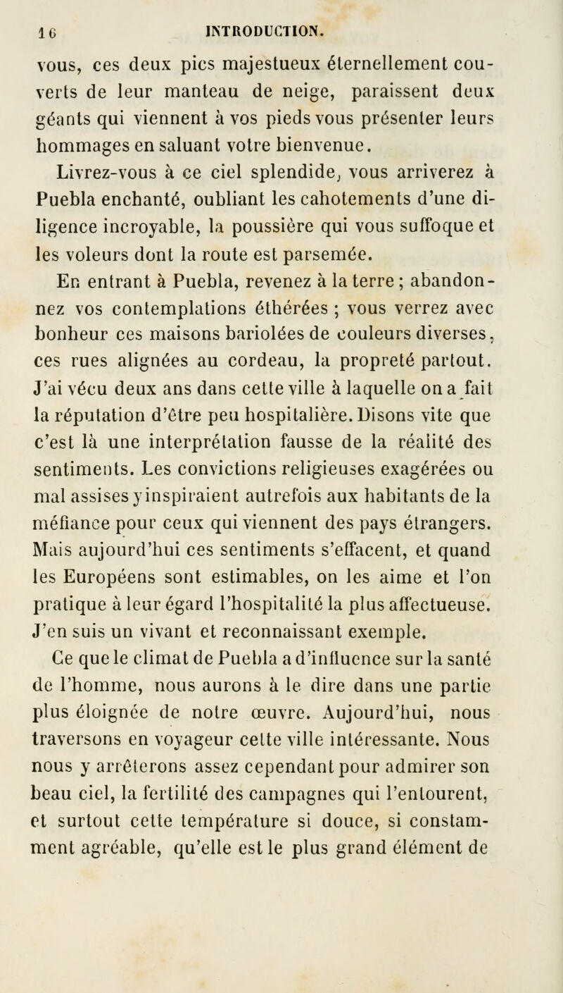 vous, ces deux pics majestueux éternellement cou- verts de leur manteau de neige, paraissent deux géants qui viennent à vos pieds vous présenter leurs hommages en saluant votre bienvenue. Livrez-vous à ce ciel splendide, vous arriverez à Puebla enchanté, oubliant les cahotements d'une di- ligence incroyable, la poussière qui vous suffoque et les voleurs dont la route est parsemée. En entrant à Puebla, revenez à la terre ; abandon- nez vos contemplations éthérées ; vous verrez avec bonheur ces maisons bariolées de couleurs diverses, ces rues alignées au cordeau, la propreté partout. J'ai vécu deux ans dans cette ville à laquelle on a fait la réputation d'être peu hospitalière. Disons vite que c'est là une interprétation fausse de la réalité des sentiments. Les convictions religieuses exagérées ou mal assises y inspiraient autrefois aux habitants de la méfiance pour ceux qui viennent des pays étrangers. Mais aujourd'hui ces sentiments s'effacent, et quand les Européens sont estimables, on les aime et l'on pratique à leur égard l'hospitalité la plus affectueuse. J'en suis un vivant et reconnaissant exemple. Ce que le climat de Puebla a d'influence sur la santé de l'homme, nous aurons à le dire dans une partie plus éloignée de notre œuvre. Aujourd'hui, nous traversons en voyageur cette ville intéressante. Nous nous y arrêterons assez cependant pour admirer son beau ciel, la fertilité des campagnes qui l'entourent, et surtout cette température si douce, si constam- ment agréable, qu'elle est le plus grand élément de
