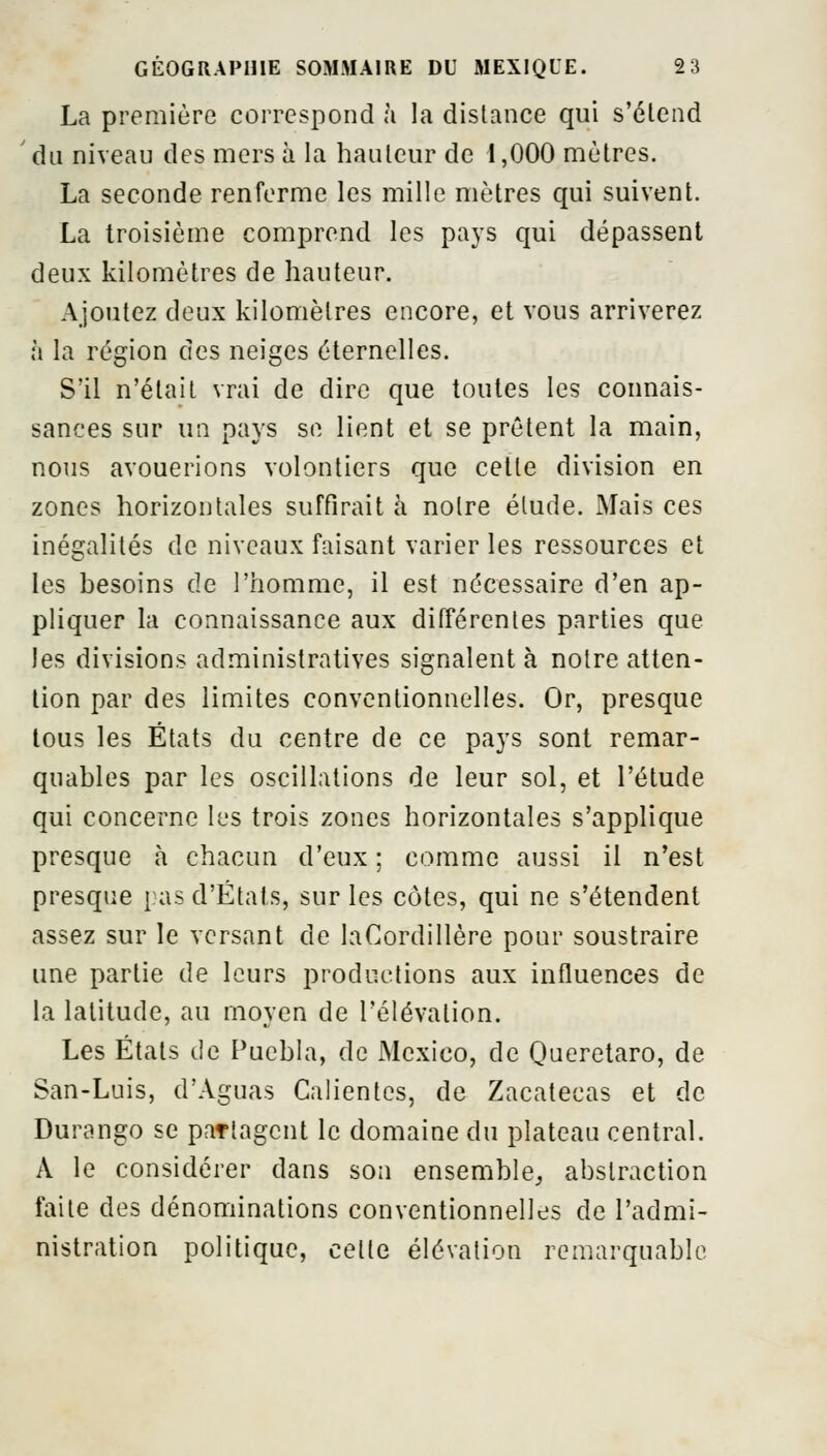 La première correspond à la distance qui s'étend ' du niveau des mers à la hauteur de 1,000 mètres. La seconde renferme les mille mètres qui suivent. La troisième comprend les pays qui dépassent deux kilomètres de hauteur. Ajoutez deux kilomètres encore, et vous arriverez à la région des neiges éternelles. S'il n'était vrai de dire que toutes les connais- sances sur un pays se lient et se prêtent la main, nous avouerions volontiers que cette division en zones horizontales suffirait à notre élude. Mais ces inégalités de niveaux faisant varier les ressources et les besoins de l'homme, il est nécessaire d'en ap- pliquer la connaissance aux différentes parties que les divisions administratives signalent à notre atten- tion par des limites conventionnelles. Or, presque tous les États du centre de ce pays sont remar- quables par les oscillations de leur sol, et l'étude qui concerne les trois zones horizontales s'applique presque à chacun d'eux ; comme aussi il n'est presque pas d'États, sur les côtes, qui ne s'étendent assez sur le versant de laCordillère pour soustraire une partie de leurs productions aux influences de la latitude, au moyen de l'élévation. Les États de Fucbla, de Mexico, de Queretaro, de San-Luis, d'Aguas Calientes, de Zacatecas et de Durango se partagent le domaine du plateau central. A le considérer dans son ensemble,, abstraction faite des dénominations conventionnelles de l'admi- nistration politique, celle élévation remarquable