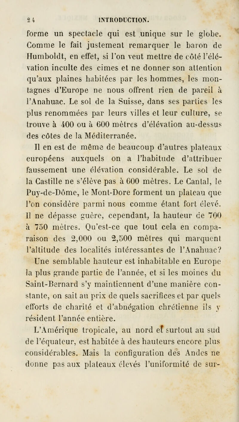 forme un spectacle qui est unique sur le globe. Comme le fait justement remarquer le baron de Humboldt, en effet, si l'on veut mettre de côté Félé- vation inculte des cimes et ne donner son attention qu'aux plaines habitées par les hommes, les mon- tagnes d'Europe ne nous offrent rien de pareil à l'Anahuac. Le sol de la Suisse, dans ses parties les plus renommées par leurs villes et leur culture, se trouve à 400 ou à 600 mètres d'élévation au-dessus des côtes de la Méditerranée. Il en est de même de beaucoup d'autres plateaux européens auxquels on a l'habitude d'attribuer faussement une élévation considérable. Le sol de la Castille ne s'élève pas à 600 mètres. Le Cantal, le Puy-de-Dôme, le Mont-Dore forment un plateau que l'on considère parmi nous comme étant fort élevé. Il ne dépasse guère, cependant, la hauteur de 700 à 750 mètres. Qu'est-ce que tout cela en compa- raison des 2,000 ou 2,500 mètres qui marquent l'altitude des localités intéressantes de l'Anahuac? Une semblable hauteur est inhabitable en Europe la plus grande partie de l'année, et si les moines du Saint-Bernard s'y maintiennent d'une manière con- stante, on sait au prix de quels sacrifices et par quels efforts de charité et d'abnégation chrétienne ils y résident l'année entière. L'Amérique tropicale, au nord ef surtout au sud de l'équateur, est habitée à des hauteurs encore plus considérables. Mais la configuration des Andes ne donne pas aux plateaux élevés l'uniformité de sur-