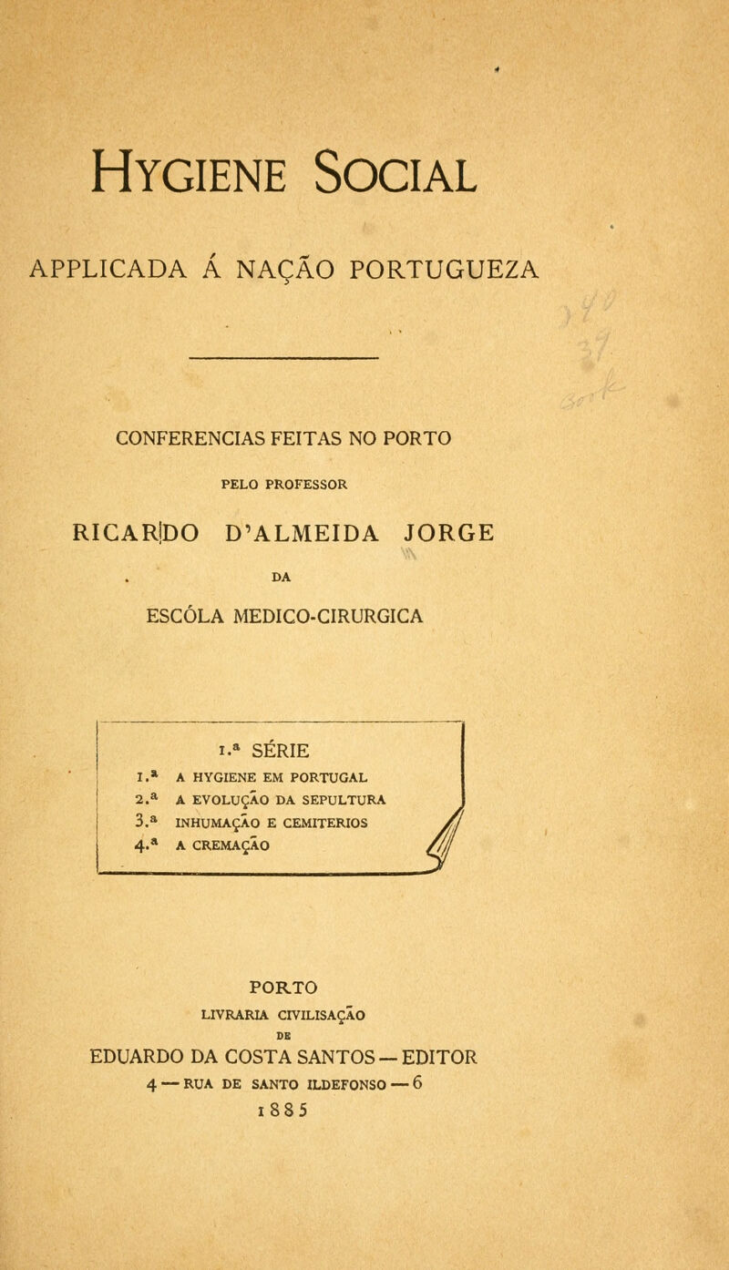 Hygiene Social APPLICADA Á NAÇÃO PORTUGUEZA CONFERENCIAS FEITAS NO PORTO PELO PROFESSOR RICARiDO D'ALMEIDA JORGE DA ESCOLA MEDICO-CIRURGICA i.» SERIE I.* A HYGIENE EM PORTUGAL 2.a A EVOLUÇÃO DA SEPULTURA 3.a INHUMAÇÃO E CEMITÉRIOS 4.* A CREMAÇÃO PORTO LIVRARIA CIVILISAÇÃO de EDUARDO DA COSTA SANTOS — EDITOR 4 — RUA DE SANTO ILDEFONSO — 6