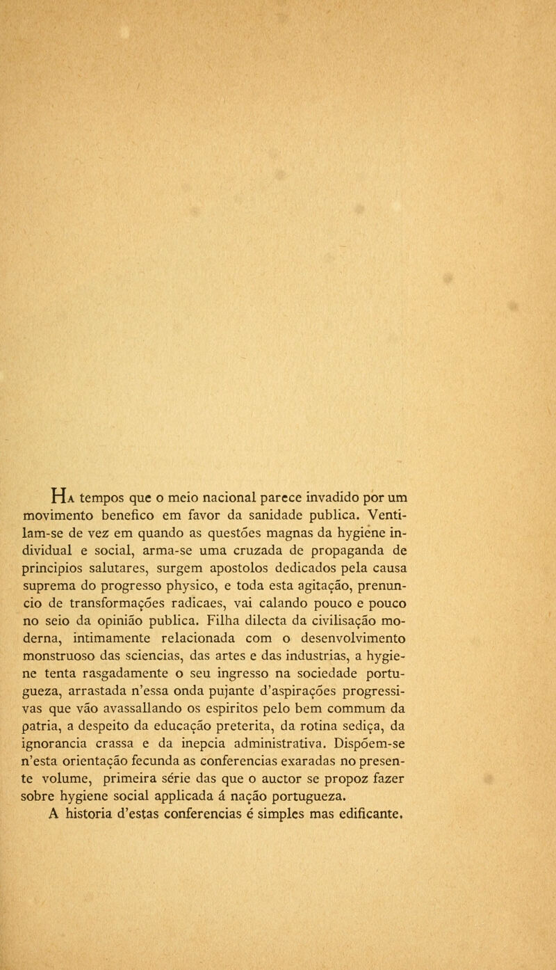 Ha tempos que o meio nacional parece invadido por um movimento benéfico em favor da sanidade publica. Venti- lam-se de vez em quando as questões magnas da hygiene in- dividual e social, arma-se uma cruzada de propaganda de princípios salutares, surgem apóstolos dedicados pela causa suprema do progresso physico, e toda esta agitação, prenun- cio de transformações radicaes, vai calando pouco e pouco no seio da opinião publica. Filha dilecta da civilisação mo- derna, intimamente relacionada com o desenvolvimento monstruoso das sciencias, das artes e das industrias, a hygie- ne tenta rasgadamente o seu ingresso na sociedade portu- gueza, arrastada n'essa onda pujante d'aspirações progressi- vas que vão avassallando os espíritos pelo bem commum da pátria, a despeito da educação pretérita, da rotina sediça, da ignorância crassa e da inépcia administrativa. Dispóem-se n'esta orientação fecunda as conferencias exaradas no presen- te volume, primeira série das que o auctor se propoz fazer sobre hygiene social applicada á nação portugueza. A historia d'estas conferencias é simples mas edificante.