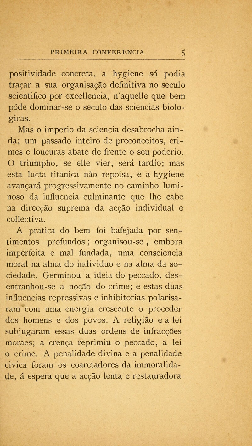 positividade concreta, a hygiene só podia traçar a sua organisação definitiva no século scientifico por excellencia, n'aquelle que bem pode dominar-se o século das sciencias bioló- gicas. Mas o império da sciencia desabrocha ain- da; um passado inteiro de preconceitos, cri- mes e loucuras abate de frente o seu poderio. O triumpho, se elle vier, será tardio; mas esta lucta titânica não repoisa, e a hygiene avançará progressivamente no caminho lumi- noso da influencia culminante que lhe cabe na direcção suprema da acção individual e collectiva. A pratica do bem foi bafejada por sen- timentos profundos ; organisou-se , embora imperfeita e mal fundada, uma consciência moral na alma do individuo e na alma da so- ciedade. Germinou a ideia do peccado, des- entranhou-se a noção do crime; e estas duas influencias repressivas e inhibitorias polarisa- ram com uma energia crescente o proceder dos homens e dos povos. A religião e a lei subjugaram essas duas ordens de infracções moraes; a crença reprimiu o peccado, a lei o crime. A penalidade divina e a penalidade civica foram os coarctadores da immoralida- de, á espera que a acção lenta e restauradora