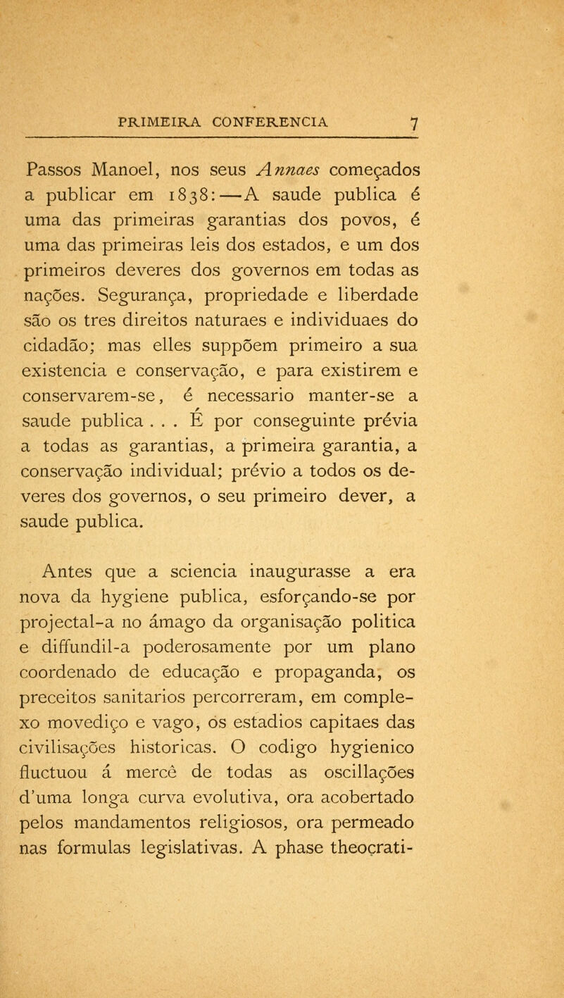 Passos Manoel, nos seus Annaes começados a publicar em 1838:—A saúde publica é uma das primeiras garantias dos povos, é uma das primeiras leis dos estados, e um dos primeiros deveres dos governos em todas as nações. Segurança, propriedade e liberdade são os três direitos naturaes e individuaes do cidadão; mas elles suppõem primeiro a sua existência e conservação, e para existirem e conservarem-se, é necessário manter-se a saúde publica . . . E por conseguinte prévia a todas as garantias, a primeira garantia, a conservação individual; prévio a todos os de- veres dos governos, o seu primeiro dever, a saúde publica. Antes que a sciencia inaugurasse a era nova da hygiene publica, esforçando-se por projectal-a no âmago da organisação politica e diftundil-a poderosamente por um plano coordenado de educação e propaganda, os preceitos sanitários percorreram, em comple- xo movediço e vago, os estádios capitães das civilisações históricas. O código hygienico fluctuou á merco de todas as oscillações d'uma longa curva evolutiva, ora acobertado pelos mandamentos religiosos, ora permeado nas formulas legislativas. A phase theoçrati-