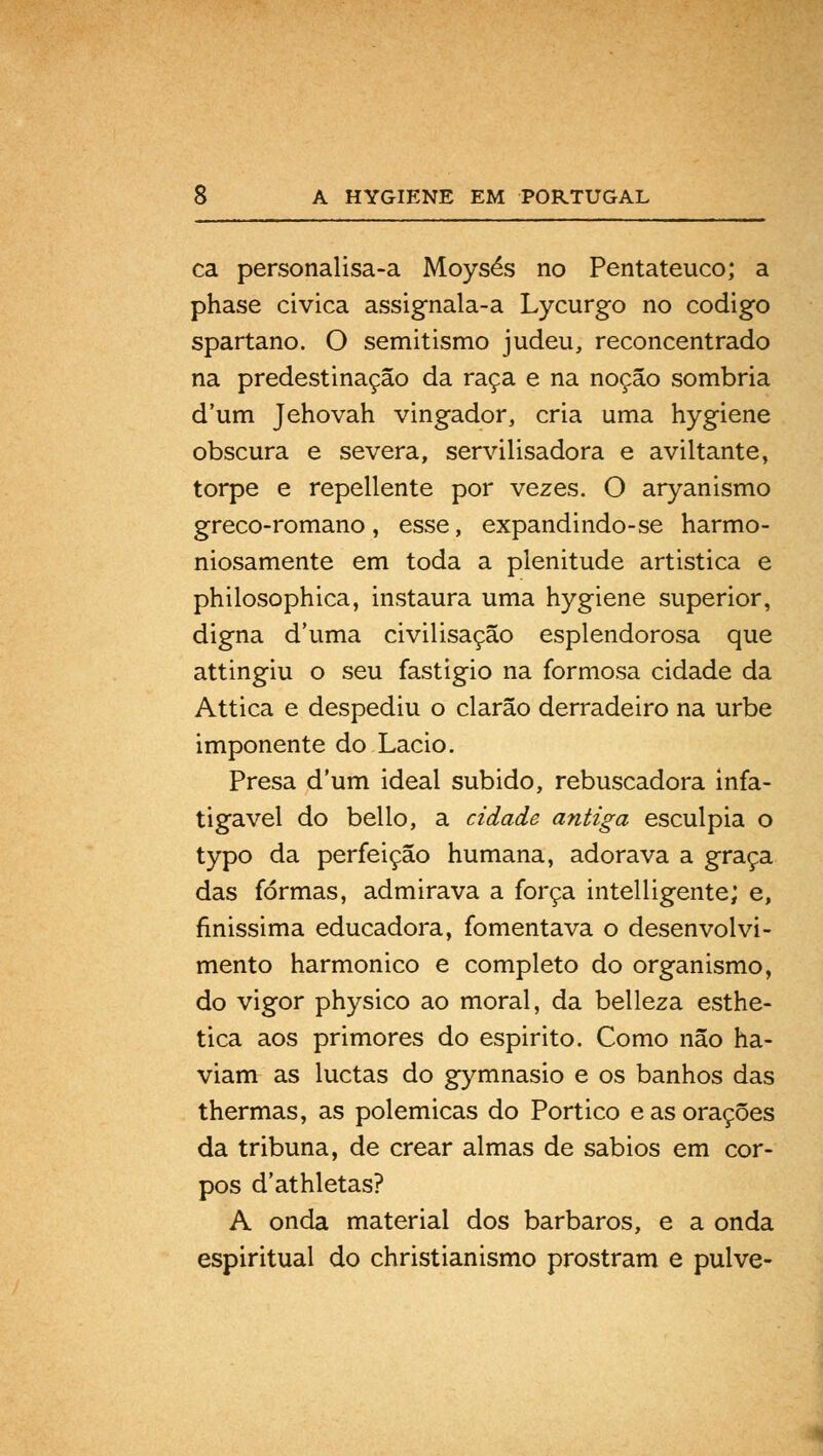 ca personalisa-a Moysés no Pentateuco; a phase cívica assignala-a Lycurgo no código spartano. O semitismo judeu, reconcentrado na predestinação da raça e na noção sombria d'um Jehovah vingador, cria uma hygiene obscura e severa, servilisadora e aviltante, torpe e repellente por vezes. O aryanismo greco-romano, esse, expandindo-se harmo- niosamente em toda a plenitude artistica e philosophica, instaura uma hygiene superior, digna duma civilisação esplendorosa que attingiu o seu fastigio na formosa cidade da Attica e despediu o clarão derradeiro na urbe imponente do Lacio. Presa dum ideal subido, rebuscadora infa- tigável do bello, a cidade antiga esculpia o typo da perfeição humana, adorava a graça das formas, admirava a força intelligente; e, finissima educadora, fomentava o desenvolvi- mento harmónico e completo do organismo, do vigor physico ao moral, da belleza esthe- tica aos primores do espirito. Como não ha- viam as luctas do gymnasio e os banhos das thermas, as polemicas do Pórtico e as orações da tribuna, de crear almas de sábios em cor- pos d'athletas? A onda material dos bárbaros, e a onda espiritual do christianismo prostram e pulve-