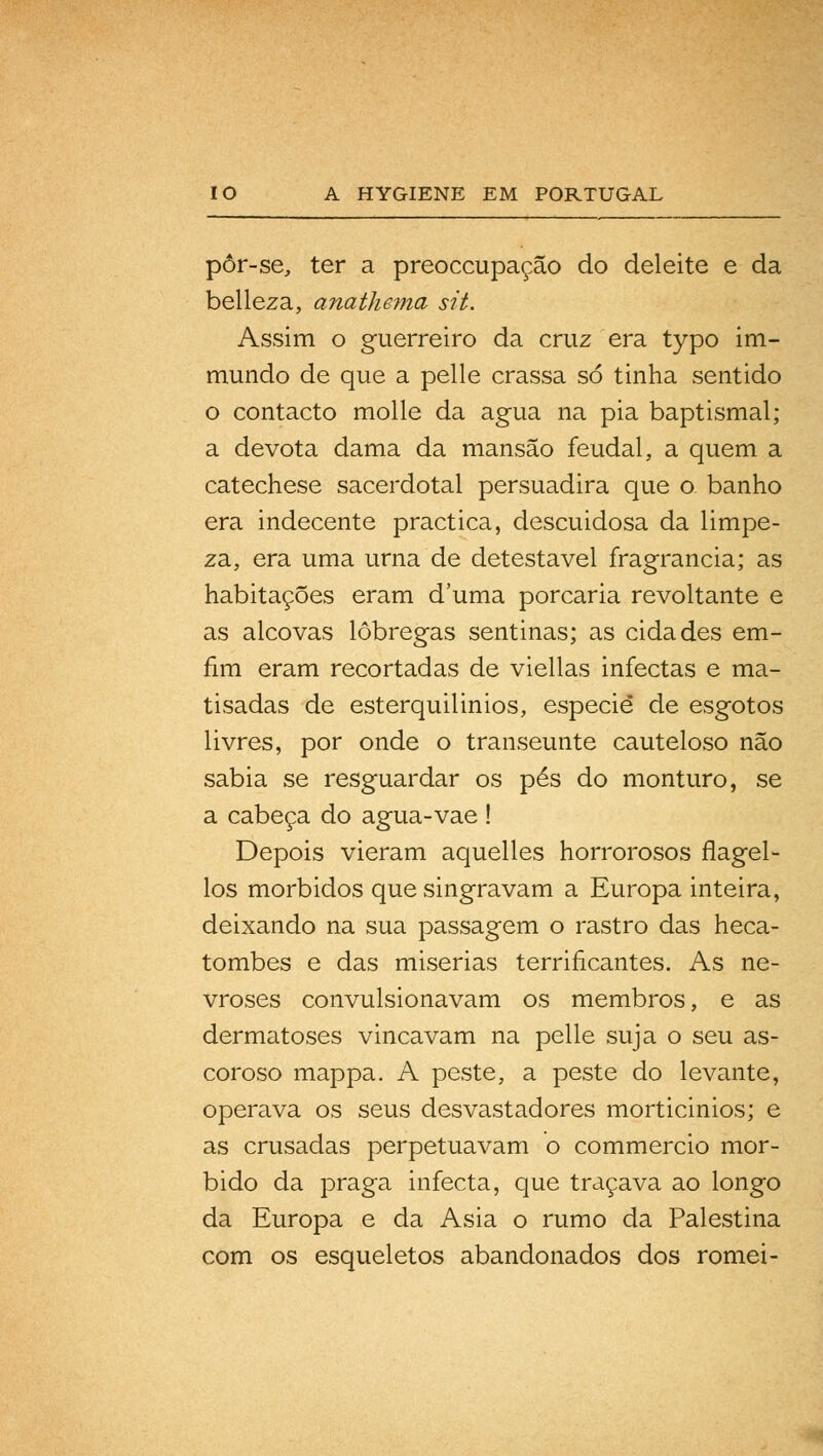 pôr-se, ter a preoccupação do deleite e da belleza, anathema sit. Assim o guerreiro da cruz era typo im- mundo de que a pelle crassa só tinha sentido o contacto molle da agua na pia baptismal; a devota dama da mansão feudal, a quem a catechese sacerdotal persuadira que o. banho era indecente practica, descuidosa da limpe- za, era uma urna de detestável fragrância; as habitações eram duma porcaria revoltante e as alcovas lôbregas sentinas; as cidades em- fim eram recortadas de viellas infectas e ma- tisadas de esterquilinios, espécie de esgotos livres, por onde o transeunte cauteloso não sabia se resguardar os pés do monturo, se a cabeça do agua-vae ! Depois vieram aquelles horrorosos flagel- los mórbidos que singravam a Europa inteira, deixando na sua passagem o rastro das heca- tombes e das misérias terrificantes. As ne- vroses convulsionavam os membros, e as dermatoses vincavam na pelle suja o seu as- coroso mappa. A peste, a peste do levante, operava os seus desvastadores morticinios; e as crusadas perpetuavam o commercio mór- bido da praga infecta, que traçava ao longo da Europa e da Ásia o rumo da Palestina com os esqueletos abandonados dos romei-