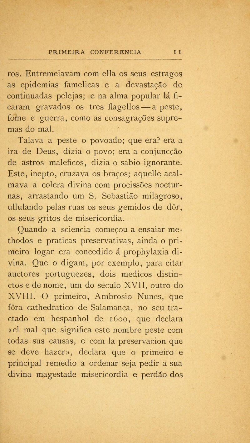 ros. Entremeiavam com ella os seus estragos as epidemias famélicas e a devastação de continuadas pelejas; e na alma popular lá fi- caram gravados os três flagellos — a peste, fome e guerra, como as consagrações supre- mas do mal. Talava a peste o povoado; que era? era a ira de Deus, dizia o povo; era a conjuncção de astros maléficos, dizia o sábio ignorante. Este, inepto, cruzava os braços; aquelle acal- mava a cólera divina com procissões noctur- nas, arrastando um S. Sebastião milagroso, ullulando pelas ruas os seus gemidos de dôr, os seus gritos de misericórdia. Quando a sciencia começou a ensaiar me- thodos e praticas preservativas, ainda o pri- meiro logar era concedido á prophylaxia di- vina. Que o digam, por exemplo, para citar auctores portuguezes, dois médicos distin- ctos e de nome, um do século XVII, outro do XVIII. O primeiro, Ambrósio Nunes, que fora cathedratico de Salamanca, no seu tra- ctado em hespanhol de 1600, que declara «el mal que significa este nombre peste com todas sus causas, e com la preservacion que se deve hazer», declara que o primeiro e principal remédio a ordenar seja pedir a sua divina magestade misericórdia e perdão dos