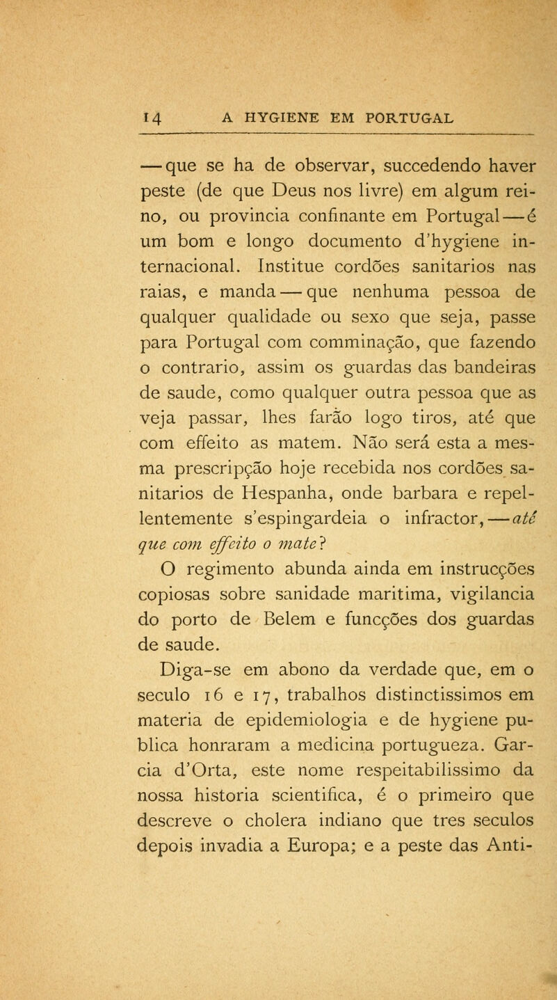 — que se ha de observar, succedendo haver peste (de que Deus nos livre) em algum rei- no, ou provincia confinante em Portugal—é um bom e longo documento d'hygiene in- ternacional. Institue cordões sanitários nas raias, e manda — que nenhuma pessoa de qualquer qualidade ou sexo que seja, passe para Portugal com comminação, que fazendo o contrario, assim os guardas das bandeiras de saúde, como qualquer outra pessoa que as veja passar, lhes farão logo tiros, até que com effeito as matem. Não será esta a mes- ma prescripção hoje recebida nos cordões sa- nitários de Hespanha, onde barbara e repel- lentemente s'espingardeia o infractor,—até que com effeito o mate} O regimento abunda ainda em instrucções copiosas sobre sanidade maritima, vigilância do porto de Belém e funcções dos guardas de saúde. Diga-se em abono da verdade que, em o século 16 e 17, trabalhos distinctissimos em matéria de epidemiologia e de hygiene pu- blica honraram a medicina portugueza. Gar- cia d'Orta, este nome respeitabilissimo da nossa historia scientifica, é o primeiro que descreve o cholera indiano que três séculos depois invadia a Europa; e a peste das Anti-