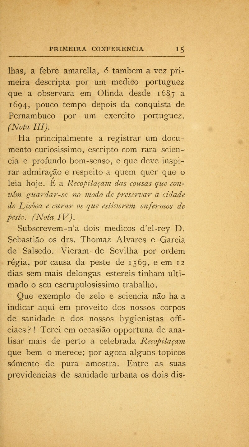 lhas, a febre amarella, é também a vez pri- meira descripta por um medico portuguez que a observara em Olinda desde 1687 a 1694, pouco tempo depois da conquista de Pernambuco por um exercito portuguez. (Nota III). Ha principalmente a registrar um docu- mento curiosissimo, escripto com rara scien- cia e profundo bom-senso, e que deve inspi- rar admiração e respeito a quem quer que o leia hoje. E a Reco pi laçam das cousas que con- vém guardar-se no ?nodo de preservar a cidade de Lisboa e curar os que estiverem enfermos de peste. (Nota IV). Subscrevem-n'a dois médicos d'el-rey D. Sebastião os drs. Thomaz Alvares e Garcia de Salsedo. Vieram de Sevilha por ordem régia, por causa da peste de 1569, e em 12 dias sem mais delongas estéreis tinham ulti- mado o seu escrupulosíssimo trabalho. Que exemplo de zelo e sciencia não ha a indicar aqui em proveito dos nossos corpos de sanidade e dos nossos hygienistas ofn- ciaes ?! Terei em occasião opportuna de ana- lisar mais de perto a celebrada Recopilacam que bem o merece; por agora alguns tópicos somente de pura amostra. Entre as suas previdências de sanidade urbana os dois dis-