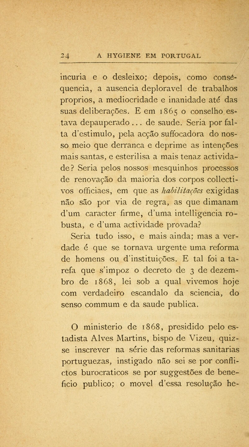 incúria e o desleixo; depois, como conse- quência, a ausência deplorável de trabalhos próprios, a mediocridade e inanidade até das suas deliberações. E em 1865 o conselho es- tava depauperado ... de saúde. Seria por fal- ta d'estimulo, pela acção suffocadora do nos- so meio que derranca e deprime as intenções mais santas, e esterilisa a mais tenaz activida- de? Seria pelos nossos mesquinhos processos de renovação da maioria dos corpos collecti- vos officiaes, em que as habilitações exigidas não são por via de regra, as que dimanam d'um caracter firme, duma intelligencia ro- busta, e duma actividade provada? Seria tudo isso, e mais ainda; mas a ver- dade é que se tornava urgente uma reforma de homens ou d'instituições. E tal foi a ta- refa que s'impoz o decreto de 3 de dezem- bro de 1868, lei sob a qual vivemos hoje com verdadeiro escândalo da sciencia, do senso commum e da saúde publica. O ministério de 1868, presidido pelo es- tadista Alves Martins, bispo de Vizeu, quiz- se inscrever na série das reformas sanitárias portuguezas, instigado não sei se por confli- ctos burocráticos se por suggestões de bene- ficio publico; o movei d'essa resolução he-