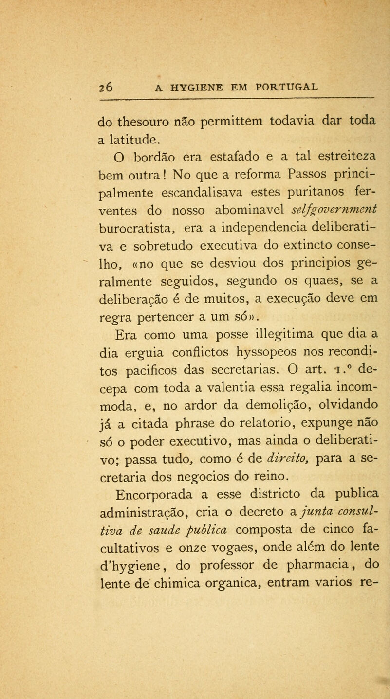 do thesouro não permittem todavia dar toda a latitude. O bordão era estafado e a tal estreiteza bem outra! No que a reforma Passos princi- palmente escandalisava estes puritanos fer- ventes do nosso abominável selfgovern??ient burocratista, era a independência deliberati- va e sobretudo executiva do extincto conse- lho, «no que se desviou dos principios ge- ralmente seguidos, segundo os quaes, se a deliberação é de muitos, a execução deve em regra pertencer a um só». Era como uma posse illegitima que dia a dia erguia conflictos hyssopeos nos recôndi- tos paciíicos das secretarias. O art. i.° de- cepa com toda a valentia essa regalia incom- moda, e, no ardor da demolição, olvidando já a citada phrase do relatório, expunge não só o poder executivo, mas ainda o deliberati- vo; passa tudo, como é de direito, para a se- cretaria dos negócios do reino. Encorporada a esse districto da publica administração, cria o decreto ajunta consul- tiva de saúde publica composta de cinco fa- cultativos e onze vogaes, onde além do lente d'hygiene, do professor de pharmacia, do lente de chimica orgânica, entram vários re-