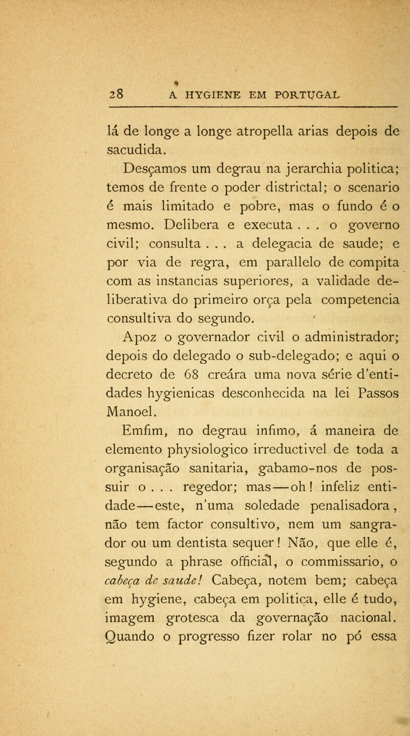 * 28 A HYGIENE EM PORTUGAL lá de longe a longe atropella árias depois de sacudida. Desçamos um degrau na jerarchia politica; temos de frente o poder districtal; o scenario é mais limitado e pobre, mas o fundo é o mesmo. Delibera e executa ... o governo civil; consulta ... a delegacia de saúde; e por via de regra, em parallelo de compita com as instancias superiores, a validade de- liberativa do primeiro orça pela competência consultiva do segundo. Apoz o governador civil o administrador; depois do delegado o sub-delegado; e aqui o decreto de 68 creára uma nova série d'enti- dades hygienicas desconhecida na lei Passos Manoel. Emnm, no degrau infimo, á maneira de elemento physiologico irreductivel de toda a organisação sanitária, gabamo-nos de pos- suir o . . . regedor; mas—oh! infeliz enti- dade— este, numa soledade penalisadora, não tem factor consultivo, nem um sangra- dor ou um dentista sequer! Não, que elle é, segundo a phrase officiâl, o commissario, o cabeça de saudei Cabeça, notem bem; cabeça em hygiene, cabeça em politica, elle é tudo, imagem grotesca da governação nacional. Quando o progresso fizer rolar no pó essa