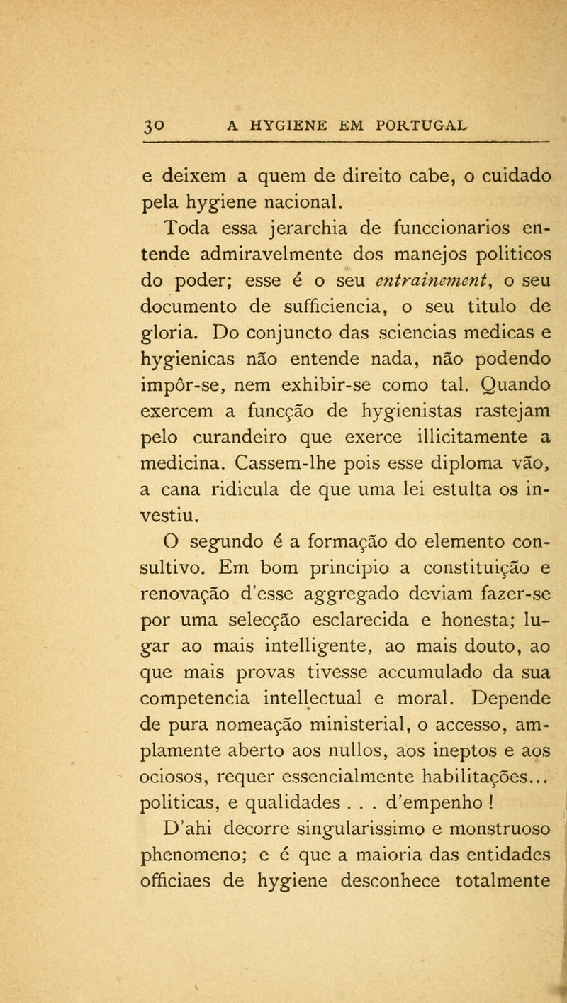 e deixem a quem de direito cabe, o cuidado pela hygiene nacional. Toda essa jerarchia de funccionarios en- tende admiravelmente dos manejos politicos do poder; esse é o seu entrainement, o seu documento de sufficiencia, o seu titulo de gloria. Do conjuncto das sciencias medicas e hygienicas não entende nada, não podendo impôr-se, nem exhibir-se como tal. Quando exercem a funcção de hygienistas rastejam pelo curandeiro que exerce illicitamente a medicina. Cassem-lhe pois esse diploma vão, a cana ridicula de que uma lei estulta os in- vestiu. O segundo é a formação do elemento con- sultivo. Em bom principio a constituição e renovação d'esse aggregado deviam fazer-se por uma selecção esclarecida e honesta; lu- gar ao mais intelligente, ao mais douto, ao que mais provas tivesse accumulado da sua competência intellectual e moral. Depende de pura nomeação ministerial, o accesso, am- plamente aberto aos nullos, aos ineptos e aos ociosos, requer essencialmente habilitações... politicas, e qualidades . . . d'empenho ! D'ahi decorre singularissimo e monstruoso phenomeno; e é que a maioria das entidades officiaes de hygiene desconhece totalmente