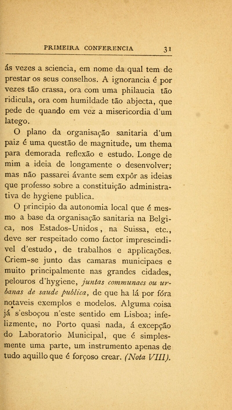 ás vezes a sciencia, em nome da qual tem de prestar os seus conselhos. A ignorância é por vezes tão crassa, ora com uma philaucia tão ridicula, ora com humildade tão abjecta, que pede de quando em vez a misericórdia dum látego. O plano da organisação sanitária dum paiz é uma questão de magnitude, um thema para demorada reflexão e estudo. Longe de mim a ideia de longamente o desenvolver; mas não passarei avante sem expor as ideias que professo sobre a constituição administra- tiva de hygiene publica. O principio da autonomia local que é mes- mo a base da organisação sanitária na Bélgi- ca, nos Estados-Unidos, na Suissa, etc, deve ser respeitado como factor imprescindí- vel d'estudo, de trabalhos e applicações. Criem-se junto das camarás municipaes e muito principalmente nas grandes cidades, pelouros d'hygiene, juntas communaes ou ur- bajias de saúde publica, de que ha lá por fora notáveis exemplos e modelos. Alguma coisa já s'esboçou n'este sentido em Lisboa; infe- lizmente, no Porto quasi nada, á excepção do Laboratório Municipal, que é simples- mente uma parte, um instrumento apenas de tudo aquillo que é forçoso crear. (Nota VIII).