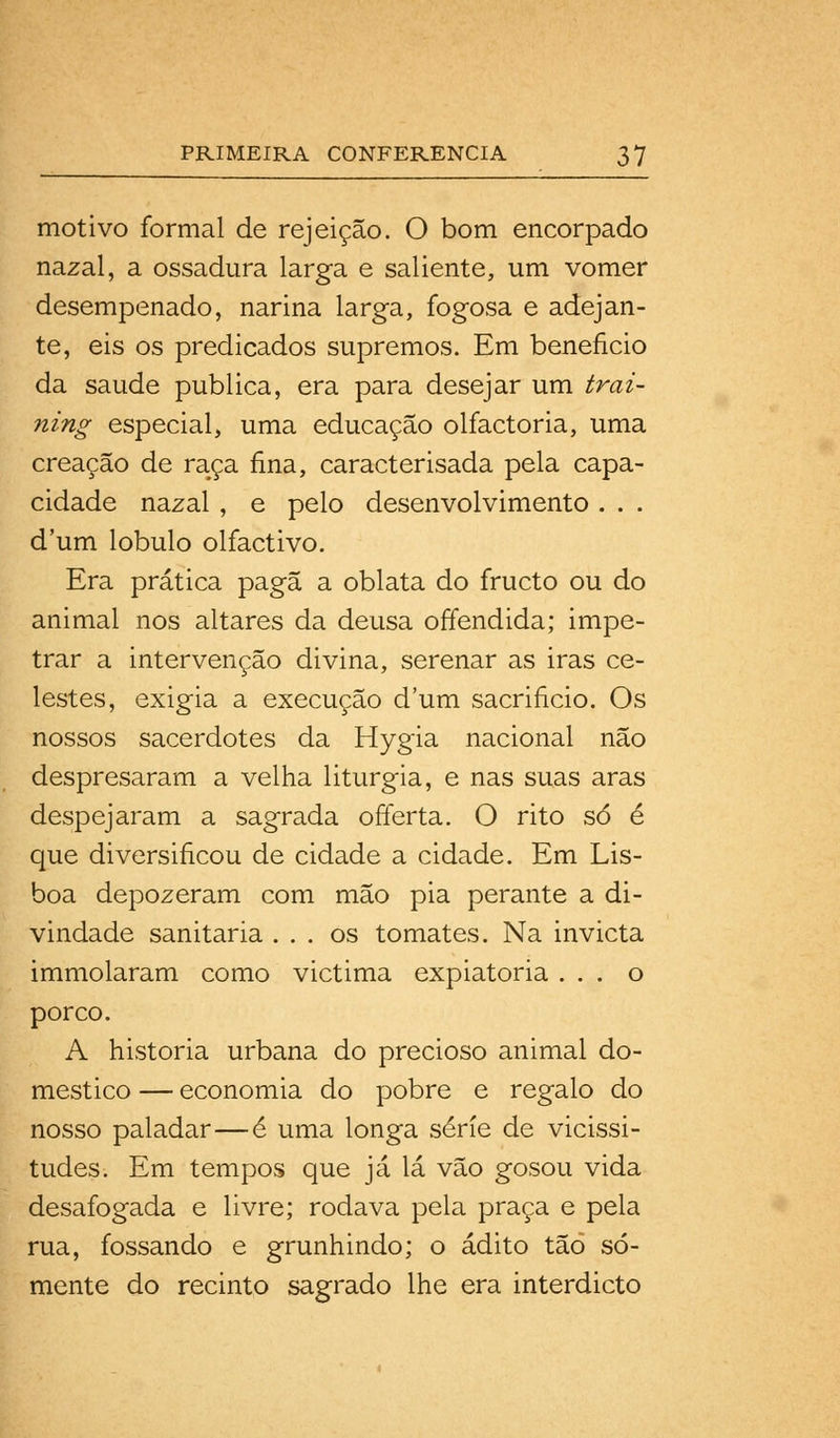 motivo formal de rejeição. O bom encorpado nazal, a ossadura larga e saliente, um vomer desempenado, narina larga, fogosa e adejan- te, eis os predicados supremos. Em beneficio da saúde publica, era para desejar um trai- ning especial, uma educação olfactoria, uma creação de raça fina, caracterisada pela capa- cidade nazal , e pelo desenvolvimento . . . dura lóbulo olfactivo. Era prática pagã a oblata do fructo ou do animal nos altares da deusa offendida; impe- trar a intervenção divina, serenar as iras ce- lestes, exigia a execução dum sacrifício. Os nossos sacerdotes da Hygia nacional não despresaram a velha liturgia, e nas suas aras despejaram a sagrada ofíerta. O rito só é que diversificou de cidade a cidade. Em Lis- boa depozeram com mão pia perante a di- vindade sanitária ... os tomates. Na invicta immolaram como victima expiatória ... o porco. A historia urbana do precioso animal do- mestico — economia do pobre e regalo do nosso paladar—é uma longa série de vicissi- tudes. Em tempos que já lá vão gosou vida desafogada e livre; rodava pela praça e pela rua, fossando e grunhindo; o ádito tão so- mente do recinto sagrado lhe era interdicto