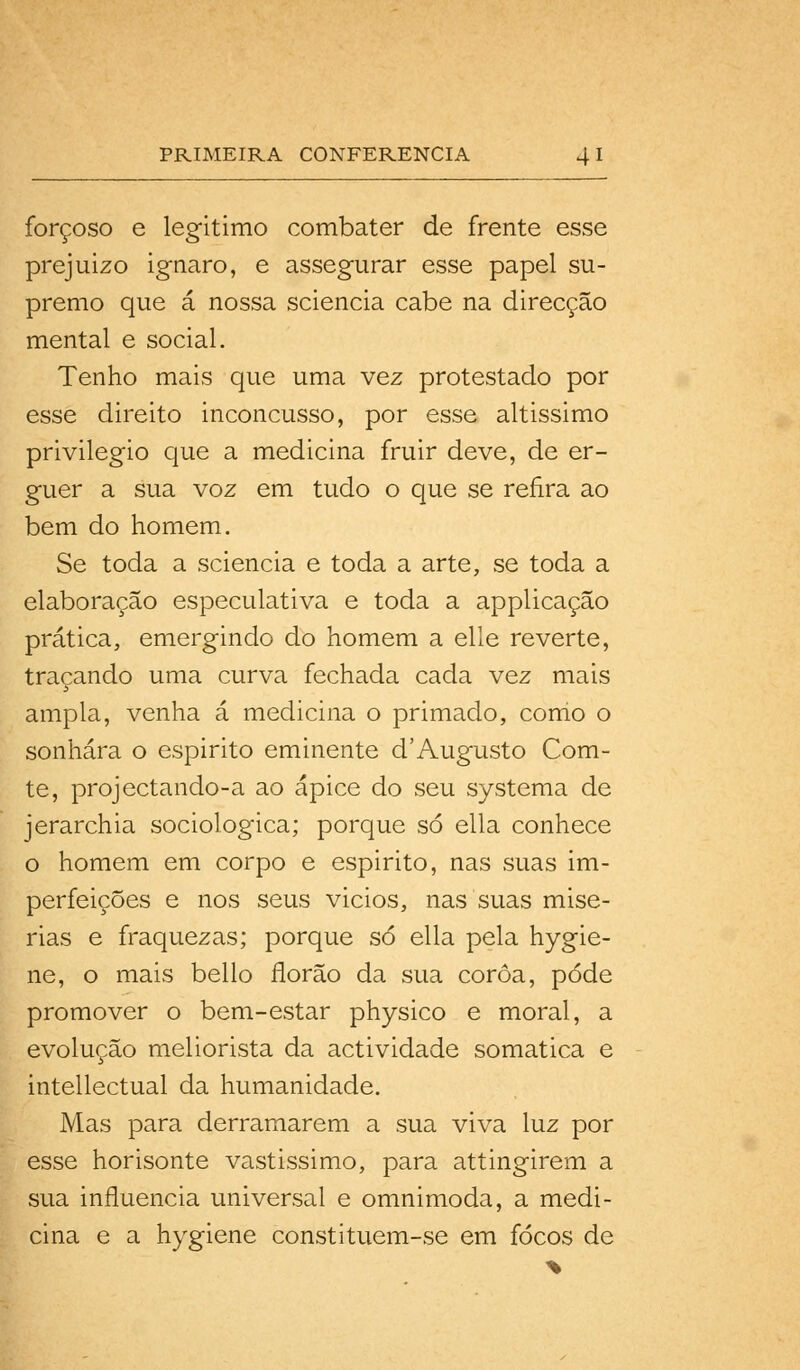 forçoso e legitimo combater de frente esse prejuizo ignaro, e assegurar esse papel su- premo que á nossa sciencia cabe na direcção mental e social. Tenho mais que uma vez protestado por esse direito inconcusso, por esse altissimo privilegio que a medicina fruir deve, de er- guer a sua voz em tudo o que se refira ao bem do homem. Se toda a sciencia e toda a arte, se toda a elaboração especulativa e toda a applicação prática, emergindo do homem a elle reverte, traçando uma curva fechada cada vez mais ampla, venha á medicina o primado, como o sonhara o espirito eminente d'Augusto Com- te, projectando-a ao ápice do seu systema de jerarchia sociológica; porque só ella conhece o homem em corpo e espirito, nas suas im- perfeições e nos seus vicios, nas suas misé- rias e fraquezas; porque só ella pela hygie- ne, o mais bello florão da sua coroa, pôde promover o bem-estar physico e moral, a evolução meliorista da actividade somática e intellectual da humanidade. Mas para derramarem a sua viva luz por esse horisonte vastissimo, para attingirem a sua influencia universal e omnimoda, a medi- cina e a hygiene constituem-se em focos de