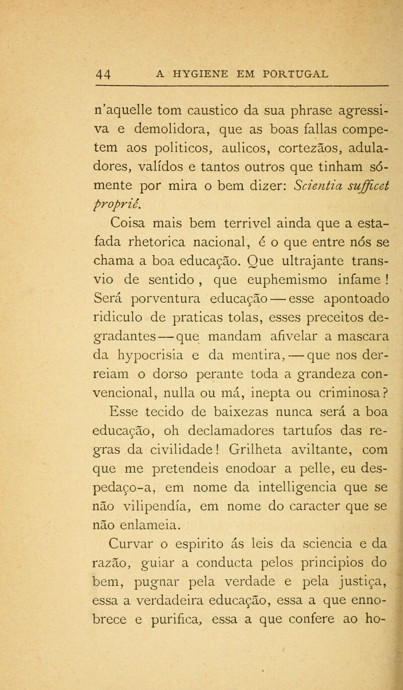 n'aquelle tom cáustico da sua phrase agressi- va e demolidora, que as boas falias compe- tem aos políticos, aulicos, cortezãos, adula- dores, validos e tantos outros que tinham so- mente por mira o bem dizer: Scientia sufficet proprié. Coisa mais bem terrivel ainda que a esta- fada rhetorica nacional, é o que entre nós se chama a boa educação. Que ultrajante trans- vio de sentido , que euphemismo infame! Será porventura educação — esse apontoado ridiculo de praticas tolas, esses preceitos de- gradantes— que mandam afivelar a mascara da hypocrisia e da mentira, — que nos der- reiam o dorso perante toda a grandeza con- vencional, nulla ou má, inepta ou criminosa? Esse tecido de baixezas nunca será a boa educação, oh declamadores tartufos das re- gras da civilidade! Grilheta aviltante, com que me pretendeis enodoar a pelle, eu des- pedaço-a, em nome da intelligencia que se não vilipendia, em nome do caracter que se não enlameia. Curvar o espirito ás leis da sciencia e da razão, guiar a conducta pelos principios do bem, pugnar pela verdade e pela justiça, essa a verdadeira educação, essa a que enno- brece e purifica, essa a que confere ao ho-