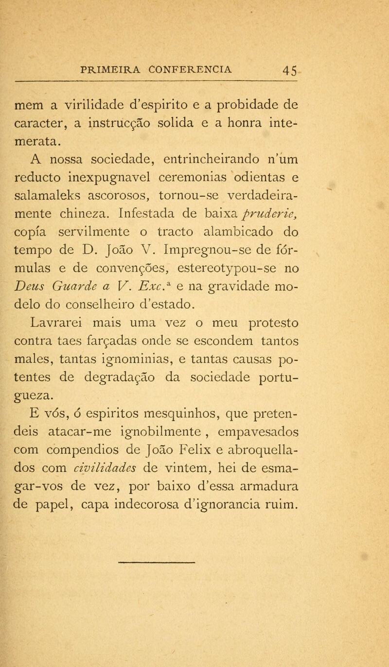 mem a virilidade d'espirito e a probidade de caracter, a instrucção solida e a honra inte- merata. A nossa sociedade, entrincheirando num reducto inexpugnável ceremonias odientas e salamaleks ascorosos, tornou-se verdadeira- mente chineza. Infestada de baixa pruderie, copia servilmente o tracto alambicado do tempo de D. João V. Impregnou-se de fór- mulas e de convenções, éstereotypou-se no Deus Guarde a V. Exc.3- e na gravidade mo- delo do conselheiro d'estado. Lavrarei mais uma vez o meu protesto contra taes farçadas onde se escondem tantos males, tantas ignominias, e tantas causas po- tentes de degradação da sociedade portu- gueza. E vós, ó espiritos mesquinhos, que preten- deis atacar-me ignobilmente , empavesados com compêndios de João Félix e abroquella- dos com civilidades de vintém, hei de esma- gar-vos de vez, por baixo d'essa armadura de papel, capa indecorosa d'ignorância ruim.