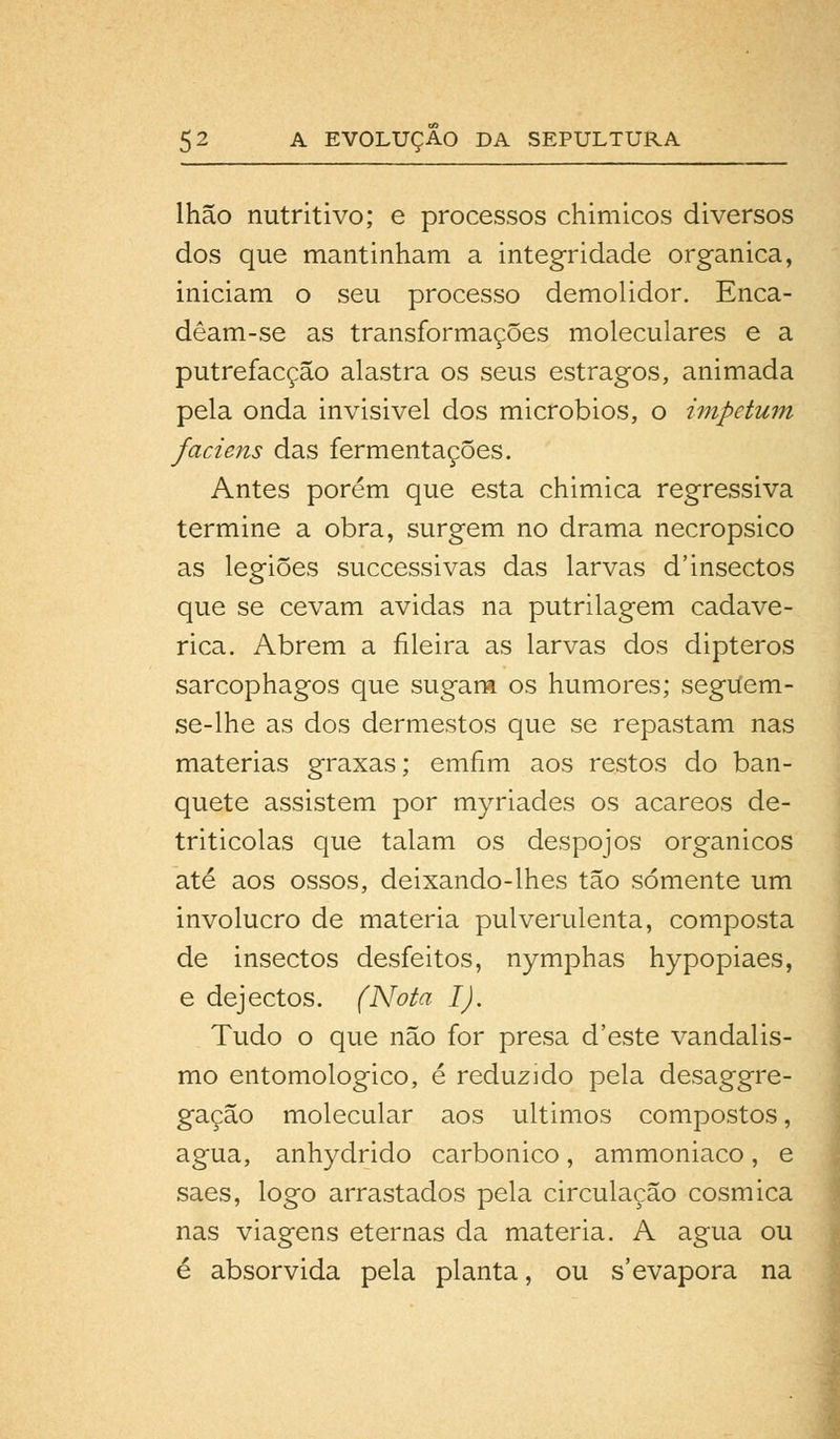 lhao nutritivo; e processos chimicos diversos dos que mantinham a integridade orgânica, iniciam o seu processo demolidor. Enca- dêam-se as transformações moleculares e a putrefacção alastra os seus estragos, animada pela onda invisivel dos micróbios, o impetum faciens das fermentações. Antes porém que esta chimica regressiva termine a obra, surgem no drama necropsico as legiões successivas das larvas d'insectos que se cevam ávidas na putrilagem cadavé- rica. Abrem a fileira as larvas dos dipteros sarcophagos que sugam os humores; segiíem- se-lhe as dos dermestos que se repastam nas matérias graxas; emfim aos restos do ban- quete assistem por myriades os acareos de- triticolas que talam os despojos orgânicos até aos ossos, deixando-lhes tão somente um invólucro de matéria pulverulenta, composta de insectos desfeitos, nymphas hypopiaes, e dejectos. (Nota I). Tudo o que não for presa d'este vandalis- mo entomológico, é reduzido pela desaggre- gação molecular aos últimos compostos, agua, anhydrido carbónico, ammoniaco, e saes, logo arrastados pela circulação cósmica nas viagens eternas da matéria. A agua ou é absorvida pela planta, ou s'evapora na