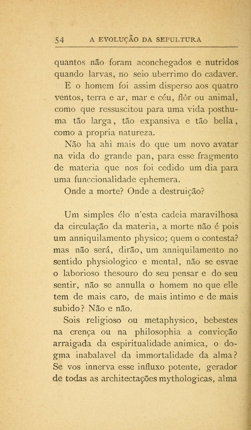 quantos não foram aconchegados e nutridos quando larvas, no seio ubérrimo do cadáver. E o homem foi assim disperso aos quatro ventos, terra e ar, mar e céu, flor ou animal, como que ressuscitou para uma vida posthu- ma tão larga, tão expansiva e tão bella, como a própria natureza. Não ha ahi mais do que um novo avatar na vida do grande pan, para esse fragmento de matéria que nos foi cedido um dia para uma funccionalidade ephemera. Onde a morte? Onde a destruição? Um simples elo n'esta cadeia maravilhosa da circulação da matéria, a morte não é pois um anniquilamento physico; quem o contesta? mas não será, dirão, um anniquilamento no sentido physiologico e mental, não se esvae o laborioso thesouro do seu pensar e do seu sentir, não se annulla o homem no que elle tem de mais caro, de mais intimo e de mais subido? Não e não. Sois religioso ou metaphysico, bebestes na crença ou na philosophia a convicção arraigada da espiritualidade animica, o do- gma inabalável da immortalidade da alma? Se vos innerva esse influxo potente, gerador de todas as architectações mythologicas, alma