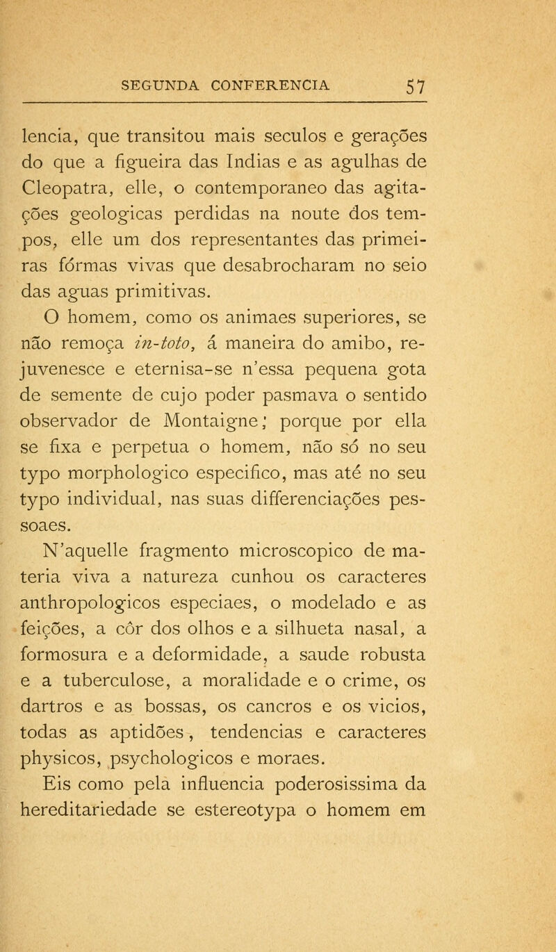 lencia, que transitou mais séculos e gerações do que a figueira das índias e as agulhas de Cleópatra, elle, o contemporâneo das agita- ções geológicas perdidas na noute dos tem- pos, elle um dos representantes das primei- ras formas vivas que desabrocharam no seio das aguas primitivas. O homem, como os animaes superiores, se não remoça in-toto, á maneira do amibo, re- juvenesce e eternisa-se n'essa pequena gota de semente de cujo poder pasmava o sentido observador de Montaigne; porque por ella se fixa e perpetua o homem, não só no seu typo morphologico especifico, mas até no seu typo individual, nas suas differenciações pes- soaes. N'aquelle fragmento microscópico de ma- téria viva a natureza cunhou os caracteres anthropologicos especiaes, o modelado e as feições, a côr dos olhos e a silhueta nasal, a formosura e a deformidade, a saúde robusta e a tuberculose, a moralidade e o crime, os dartros e as bossas, os cancros e os vicios, todas as aptidões, tendências e caracteres physicos, psyenológicos e moraes. Eis como pela influencia poderosíssima da hereditariedade se estereotypa o homem em