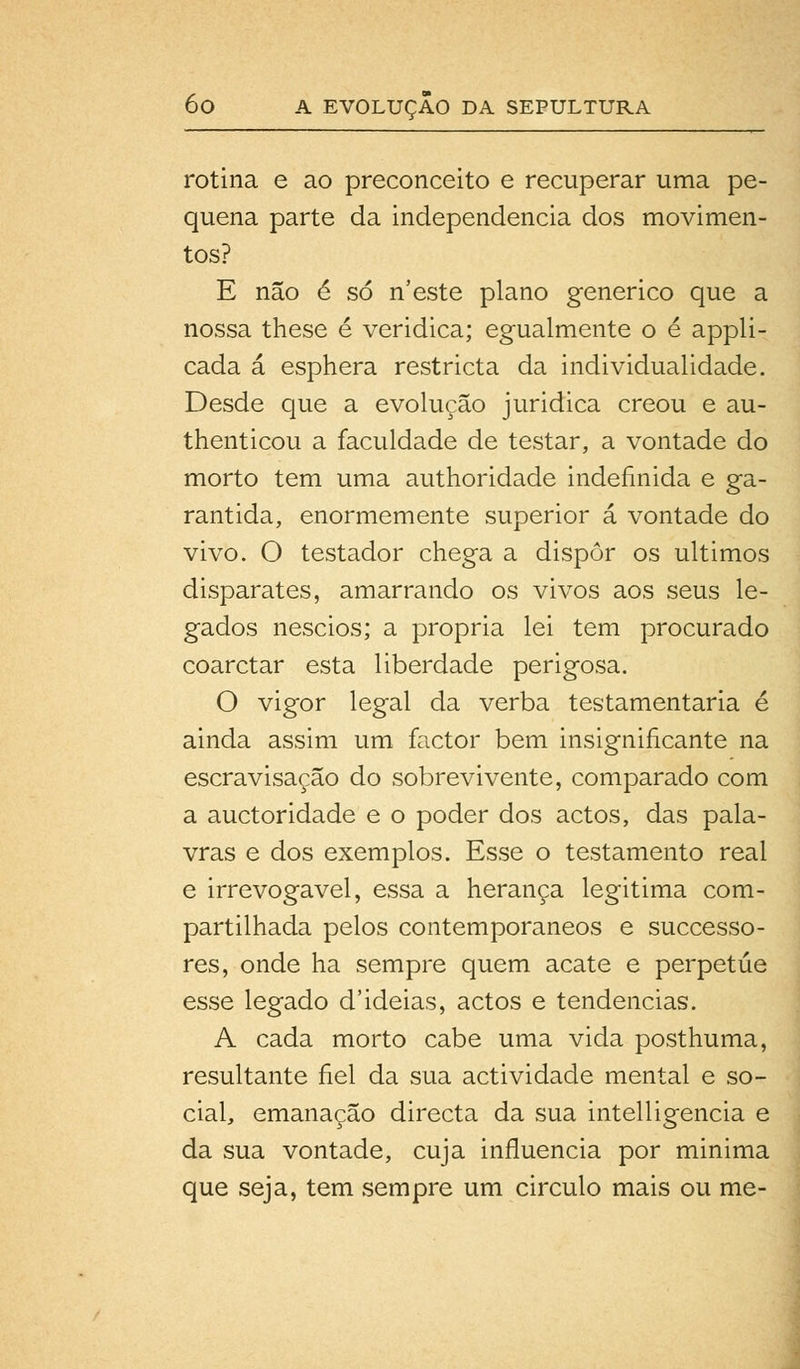 rotina e ao preconceito e recuperar uma pe- quena parte da independência dos movimen- tos? E não é só n'este plano genérico que a nossa these é veridica; egualmente o é appli- cada á esphera restricta da individualidade. Desde que a evolução juridica creou e au- thenticou a faculdade de testar, a vontade do morto tem uma authoridade indefinida e ga- rantida, enormemente superior á vontade do vivo. O testador chega a dispor os últimos disparates, amarrando os vivos aos seus le- gados néscios; a própria lei tem procurado coarctar esta liberdade perigosa. O vigor legal da verba testamentária é ainda assim um factor bem insignificante na escravisação do sobrevivente, comparado com a auctoridade e o poder dos actos, das pala- vras e dos exemplos. Esse o testamento real e irrevogável, essa a herança legitima com- partilhada pelos contemporâneos e successo- res, onde ha sempre quem acate e perpetue esse legado d'ideias, actos e tendências. A cada morto cabe uma vida posthuma, resultante fiel da sua actividade mental e so- cial, emanação directa da sua intelligencia e da sua vontade, cuja influencia por minima que seja, tem sempre um circulo mais ou me-