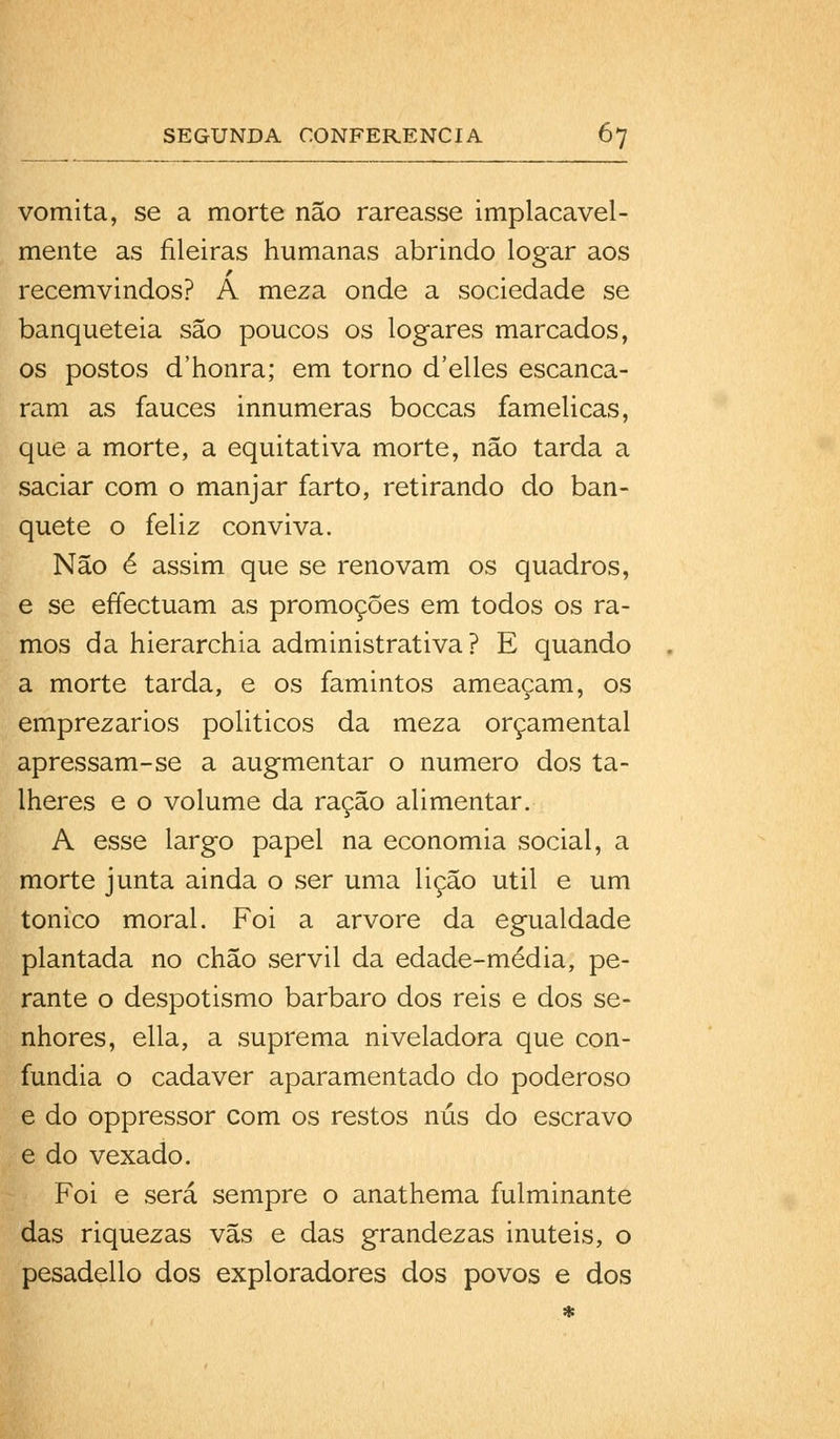 vomita, se a morte não rareasse implacavel- mente as fileiras humanas abrindo logar aos recemvindos? A meza onde a sociedade se banqueteia são poucos os logares marcados, os postos d'honra; em torno d'elles escanca- ram as fauces innumeras boccas famélicas, que a morte, a equitativa morte, não tarda a saciar com o manjar farto, retirando do ban- quete o feliz conviva. Não é assim que se renovam os quadros, e se effectuam as promoções em todos os ra- mos da hierarchia administrativa ? E quando a morte tarda, e os famintos ameaçam, os emprezarios politicos da meza orçamental apressam-se a augmentar o numero dos ta- lheres e o volume da ração alimentar. A esse largo papel na economia social, a morte junta ainda o ser uma lição útil e um tónico moral. Foi a arvore da egualdade plantada no chão servil da edade-média, pe- rante o despotismo bárbaro dos reis e dos se- nhores, ella, a suprema niveladora que con- fundia o cadáver aparamentado do poderoso e do oppressor com os restos nús do escravo e do vexado. Foi e será sempre o anathema fulminante das riquezas vãs e das grandezas inúteis, o pesadello dos exploradores dos povos e dos