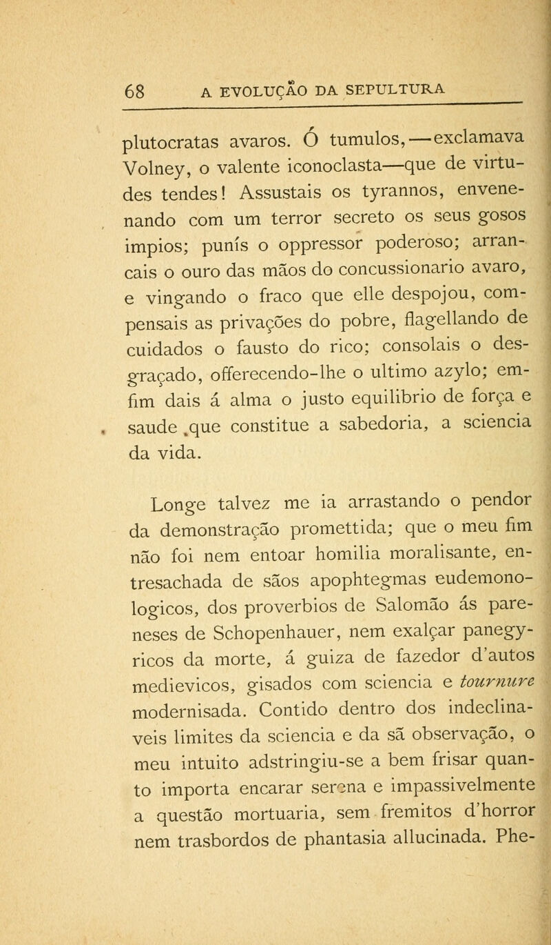 plutocratas avaros. Ó túmulos,—exclamava Volney, o valente iconoclasta—que de virtu- des tendes! Assustais os tyrannos, envene- nando com um terror secreto os seus gosos impios; punis o oppressor poderoso; arran- cais o ouro das mãos do concussionario avaro, e vingando o fraco que elle despojou, com- pensais as privações do pobre, flagellando de cuidados o fausto do rico; consolais o des- graçado, offerecendo-lhe o ultimo azylo; em- fim dais á alma o justo equilibrio de força e saúde .que constitue a sabedoria, a sciencia da vida. Longe talvez me ia arrastando o pendor da demonstração promettida; que o meu fim não foi nem entoar homilia moralisante, en- tresachada de sãos apophtegmas eudemono- logicos, dos provérbios de Salomão ás pare- neses de Schopenhauer, nem exalçar panegy- ricos da morte, á guiza de fazedor d'autos medievicos, gisados com sciencia e tournure modernisada. Contido dentro dos indecliná- veis limites da sciencia e da sã observação, o meu intuito adstringiu-se a bem frisar quan- to importa encarar serena e impassivelmente a questão mortuária, sem frémitos d'horror nem trasbordos de phantasia allucinada. Phe-