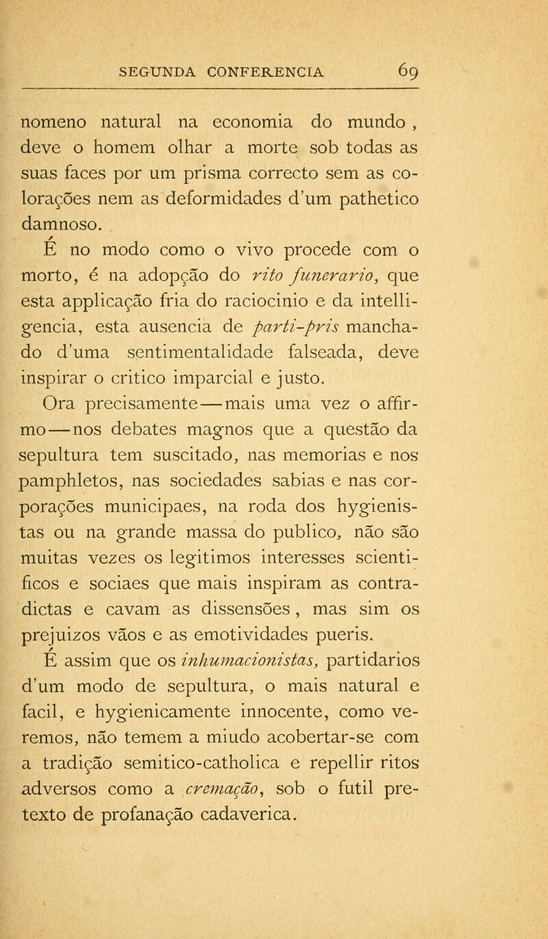 nomeno natural na economia do mundo , deve o homem olhar a morte sob todas as suas faces por um prisma correcto sem as co- lorações nem as deformidades d'um pathetico damnoso. E no modo como o vivo procede com o morto, é na adopção do rito funerário, que esta applicaçâo fria do raciocinio e da intelli- gencia, esta ausência de parti-pris mancha- do duma sentimentalidade falseada, deve inspirar o critico imparcial e justo. Ora precisamente—mais uma vez o afir- mo—nos debates magnos que a questão da sepultura tem suscitado, nas memorias e nos pamphletos, nas sociedades sabias e nas cor- porações municipaes, na roda dos hygienis- tas ou na grande massa do publico, não são muitas vezes os legitimos interesses scienti- ficos e sociaes que mais inspiram as contra- dictas e cavam as dissensões, mas sim os prejuizos vãos e as emotividades pueris. É assim que os inhumacionistas, partidários dum modo de sepultura, o mais natural e fácil, e hygienicamente innocente, como ve- remos, não temem a miúdo acobertar-se com a tradição semitico-catholica e repellir ritos adversos como a cremação, sob o fútil pre- texto de profanação cadavérica.