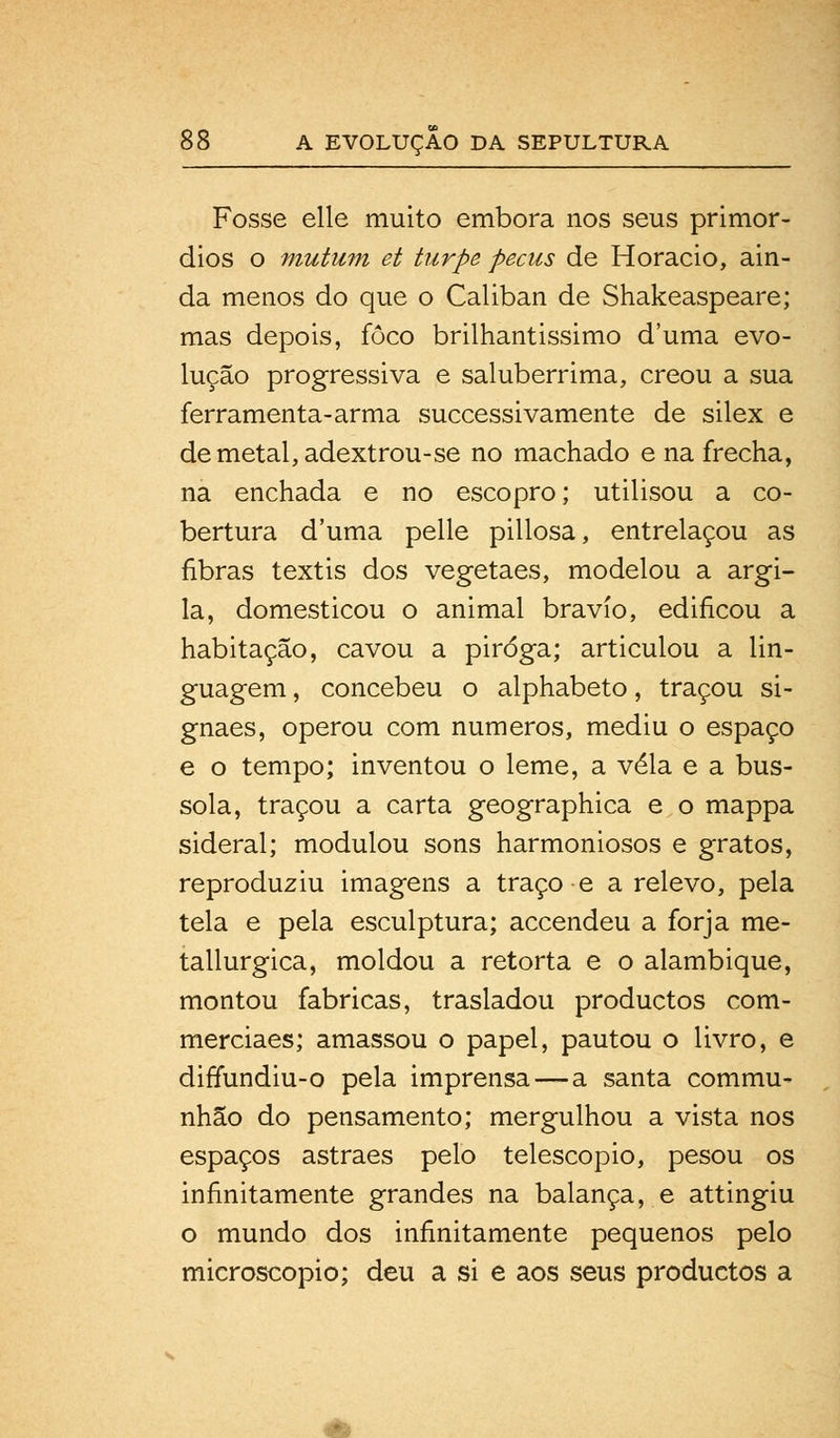 Fosse elle muito embora nos seus primór- dios o mutum et turpe pecus de Horácio, ain- da menos do que o Caliban de Shakeaspeare; mas depois, foco brilhantissimo duma evo- lução progressiva e saluberrima, creou a sua ferramenta-arma successivamente de silex e demetal,adextrou-se no machado e na frecha, na enchada e no escopro; utilisou a co- bertura d'uma pelle pillosa, entrelaçou as fibras textis dos vegetaes, modelou a argi- la, domesticou o animal bravio, edificou a habitação, cavou a piroga; articulou a lin- guagem , concebeu o alphabeto, traçou si- gnaes, operou com números, mediu o espaço e o tempo; inventou o leme, a vela e a bús- sola, traçou a carta geographica e o mappa sideral; modulou sons harmoniosos e gratos, reproduziu imagens a traço -e a relevo, pela tela e pela esculptura; accendeu a forja me- tallurgica, moldou a retorta e o alambique, montou fabricas, trasladou productos com- merciaes; amassou o papel, pautou o livro, e diffundiu-o pela imprensa — a santa commu- nhão do pensamento; mergulhou a vista nos espaços astraes pelo telescópio, pesou os infinitamente grandes na balança, e attingiu o mundo dos infinitamente pequenos pelo microscópio; deu a si e aos seus productos a