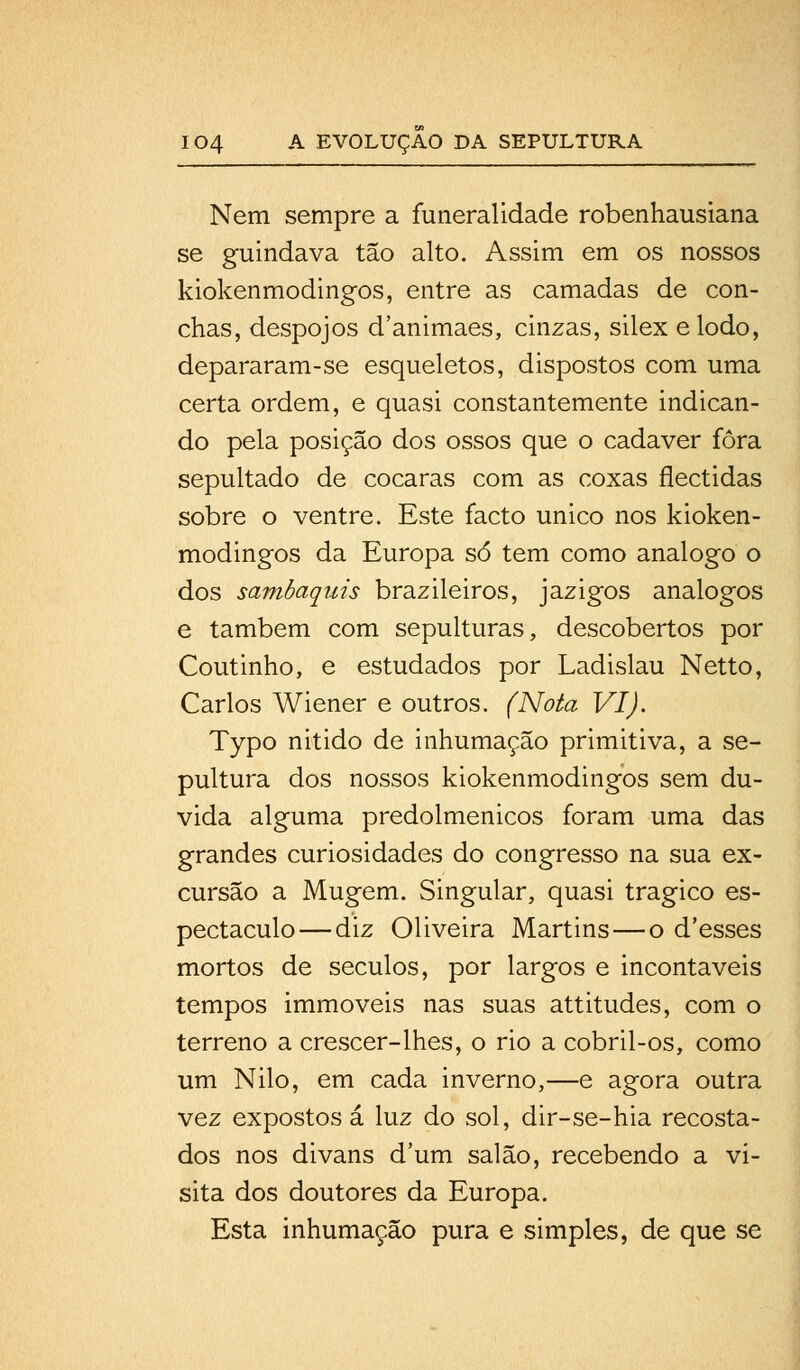 Nem sempre a funeralidade robenhausiana se guindava tão alto. Assim em os nossos kiokenmodingos, entre as camadas de con- chas, despojos d'animaes, cinzas, silex e lodo, depararam-se esqueletos, dispostos com uma certa ordem, e quasi constantemente indican- do pela posição dos ossos que o cadáver fora sepultado de cocaras com as coxas flectidas sobre o ventre. Este facto único nos kioken- modingos da Europa só tem como análogo o dos sambaquis brazileiros, jazigos análogos e também com sepulturas, descobertos por Coutinho, e estudados por Ladislau Netto, Carlos Wiener e outros. (Nota VI). Typo nitido de inhumação primitiva, a se- pultura dos nossos kiokenmodingos sem du- vida alguma predolmenicos foram uma das grandes curiosidades do congresso na sua ex- cursão a Mugem. Singular, quasi trágico es- pectáculo— diz Oliveira Martins—o d'esses mortos de séculos, por largos e incontáveis tempos immoveis nas suas attitudes, com o terreno a crescer-lhes, o rio a cobril-os, como um Nilo, em cada inverno,—e agora outra vez expostos á luz do sol, dir-se-hia recosta- dos nos divans dum salão, recebendo a vi- sita dos doutores da Europa. Esta inhumação pura e simples, de que se