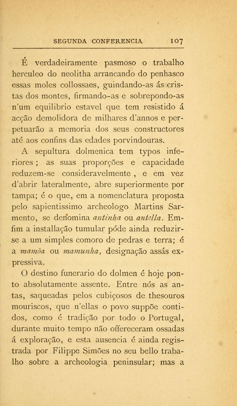 É verdadeiramente pasmoso o trabalho hercúleo do neolitha arrancando do penhasco essas moles collossaes, guindando-as ás cris- tas dos montes, nrmando-as e sobrepondo-as num equilibrio estável que tem resistido á acção demolidora de milhares d'annos e per- petuarão a memoria dos seus constructores até aos confins das edades porvindouras. A sepultura dolmenica tem typos infe- riores ; as suas proporções e capacidade reduzem-se consideravelmente , e em vez d'abrir lateralmente, abre superiormente por tampa; é o que, em a nomenclatura proposta pelo sapientissimo archeologo Martins Sar- mento, se denomina antinha ou antclla. Em- fim a installação tumular pode ainda reduzir- se a um simples cômoro de pedras e terra; é a mamôa ou mamunlia, designação assas ex- pressiva. O destino funerário do dolmen é hoje pon- to absolutamente assente. Entre nós as an- tas, saqueadas pelos cubiçosos de thesouros mouriscos, que n'ellas o povo suppõe conti- dos, como é tradição por todo o Portugal, durante muito tempo não offereceram ossadas á exploração, e esta ausência é ainda regis- trada por Filippe Simões no seu bello traba- lho sobre a archeologia peninsular; mas a