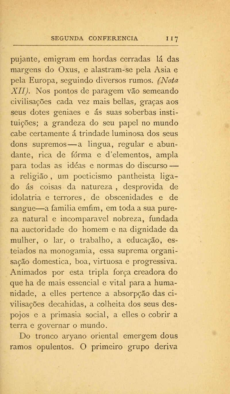 pujante, emigram em hordas cerradas lá das margens do Oxus, e alastram-se pela Ásia e pela Europa, seguindo diversos rumos. (Nota XII). Nos pontos de paragem vão semeando civilisações cada vez mais bellas, graças aos seus dotes geniaes e ás suas soberbas insti- tuições; a grandeza do seu papel no mundo cabe certamente á trindade luminosa dos seus dons supremos — a lingua, regular e abun- dante, rica de forma e d'elementos, ampla para todas as idéas e normas do discurso — a religião , um poeticismo pantheista liga- do ás coisas da natureza , desprovida de idolatria e terrores, de obscenidades e de sangue—a familia emfim, em toda a sua pure- za natural e incomparável nobreza, fundada na auctoridade do homem e na dignidade da mulher, o lar, o trabalho, a educação, es- teiados na monogamia, essa suprema organi- sação domestica, boa, virtuosa e progressiva. Animados por esta tripla força creadora do que ha de mais essencial e vital para a huma- nidade, a elles pertence a absorpção das ci- vilisações decahidas, a colheita dos seus des- pojos e a primasia social, a elles o cobrir a terra e governar o mundo. Do tronco aryano oriental emergem dous ramos opulentos. O primeiro grupo deriva