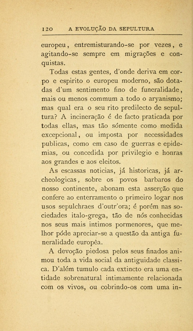 europeu, entremisturando-se por vezes, e agitando-se sempre em migrações e con- quistas. Todas estas gentes, d'onde deriva em cor- po e espirito o europeu moderno, são dota- das dum sentimento fino de funeralidade, mais ou menos commum a todo o aryanismo; mas qual era o seu rito predilecto de sepul- tura? A incineração é de facto praticada por todas ellas, mas tão somente como medida excepcional, ou imposta por necessidades publicas, como em caso de guerras e epide- mias, ou concedida por privilegio e honras aos grandes e aos eleitos. As escassas noticias, já históricas, já ar- cheologicas, sobre os povos bárbaros do nosso continente, abonam esta asserção que confere ao enterramento o primeiro logar nos usos sepulchraes d'outr'ora; é porém nas so- ciedades italo-grega, tão de nós conhecidas nos seus mais Íntimos pormenores, que me- lhor pode apreciar-se a questão da antiga fu- neralidade europêa. A devoção piedosa pelos seus finados ani- mou toda a vida social da antiguidade clássi- ca. D'além tumulo cada extincto era uma en- tidade sobrenatural intimamente relacionada com os vivos, ou cobrindo-os com uma in-