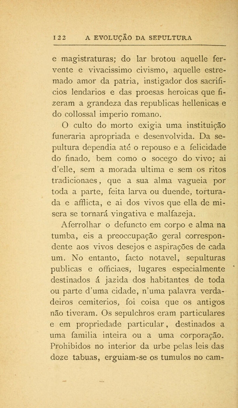 e magistraturas; do lar brotou aquelle fer- vente e vivacissimo civismo, aquelle estre- mado amor da pátria, instigador dos sacrifí- cios lendários e das proesas heróicas que fi- zeram a grandeza das republicas hellenicas e do collossal império romano. O culto do morto exigia uma instituição funerária apropriada e desenvolvida. Da se- pultura dependia até o repouso e a felicidade do finado, bem como o socego do vivo; ai d'elle, sem a morada ultima e sem os ritos tradicionaes, que a sua alma vagueia por toda a parte, feita larva ou duende, tortura- da e afflicta, e ai dos vivos que ella de mí- sera se tornará vingativa e malfazeja. Aferrolhar o defuncto em corpo e alma na tumba, eis a preoccupaçâo geral correspon- dente aos vivos desejos e aspirações de cada um. No entanto, facto notável, sepulturas publicas e officiaes, lugares especialmente destinados á jazida dos habitantes de toda ou parte duma cidade, n'uma palavra verda- deiros cemitérios, foi coisa que os antigos não tiveram. Os sepulchros eram particulares e em propriedade particular, destinados a uma familia inteira ou a uma corporação. Prohibidos no interior da urbe pelas leis das doze tábuas, erguiam-se os túmulos no cam-