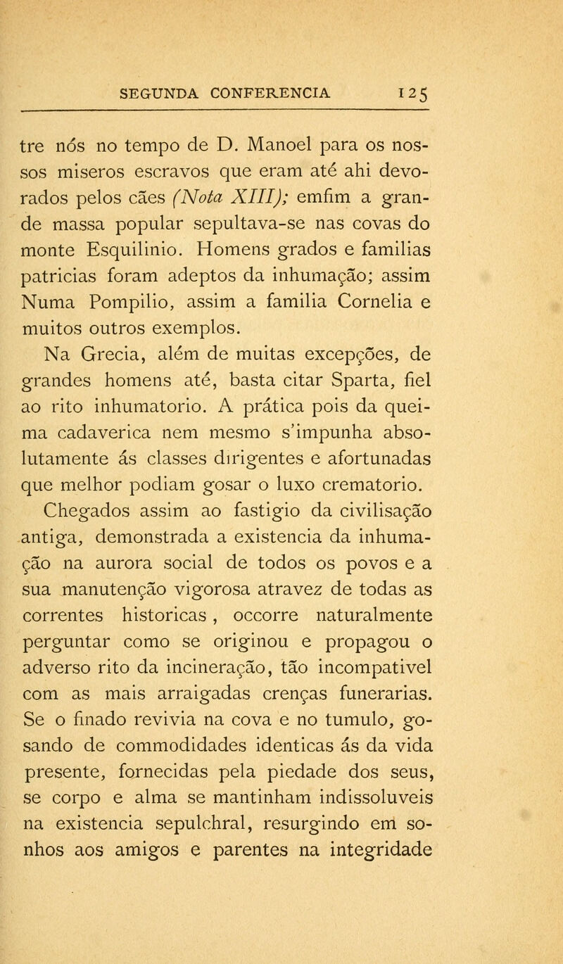 tre nós no tempo de D. Manoel para os nos- sos míseros escravos que eram até ahi devo- rados pelos cães (Nota XIII); emfim a gran- de massa popular sepultava-se nas covas do monte Esquilinio. Homens grados e familias patrícias foram adeptos da inhumaçâo; assim Numa Pompilio, assim a família Cornélia e muitos outros exemplos. Na Grécia, além de muitas excepções, de grandes homens até, basta citar Sparta, fiel ao rito inhumatorio. A prática pois da quei- ma cadavérica nem mesmo s'impunha abso- lutamente ás classes dirigentes e afortunadas que melhor podiam gosar o luxo crematório. Chegados assim ao fastigio da civilisação antiga, demonstrada a existência da inhuma- çâo na aurora social de todos os povos e a sua manutenção vigorosa atravez de todas as correntes históricas, occorre naturalmente perguntar como se originou e propagou o adverso rito da incineração, tão incompatível com as mais arraigadas crenças funerárias. Se o finado revivia na cova e no tumulo, go- sando de commodidades idênticas ás da vida presente, fornecidas pela piedade dos seus, se corpo e alma se mantinham indissolúveis na existência sepulchral, resurgindo em so- nhos aos amigos e parentes na integridade