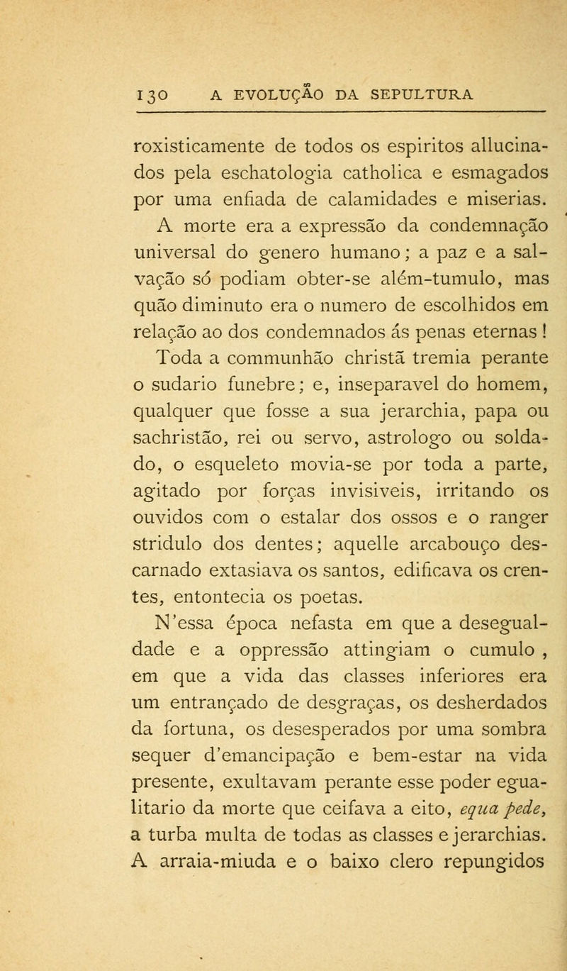 roxisticamente de todos os espíritos allucina- dos pela eschatologia catholica e esmagados por uma enfiada de calamidades e misérias. A morte era a expressão da condemnação universal do género humano; a paz e a sal- vação só podiam obter-se além-tumulo, mas quão diminuto era o numero de escolhidos em relação ao dos condemnados ás penas eternas ! Toda a communhão christã tremia perante o sudário fúnebre; e, inseparável do homem, qualquer que fosse a sua jerarchia, papa ou sachristão, rei ou servo, astrólogo ou solda- do, o esqueleto movia-se por toda a parte, agitado por forças invisiveis, irritando os ouvidos com o estalar dos ossos e o ranger stridulo dos dentes; aquelle arcabouço des- carnado extasiava os santos, edificava os cren- tes, entontecia os poetas. N'essa época nefasta em que a desegual- dade e a oppressão attingiam o cumulo , em que a vida das classes inferiores era um entrançado de desgraças, os desherdados da fortuna, os desesperados por uma sombra sequer d'emancipação e bem-estar na vida presente, exultavam perante esse poder egua- litario da morte que ceifava a eito, equapede, a turba multa de todas as classes e jerarchias. A arraia-miuda e o baixo clero repungidos