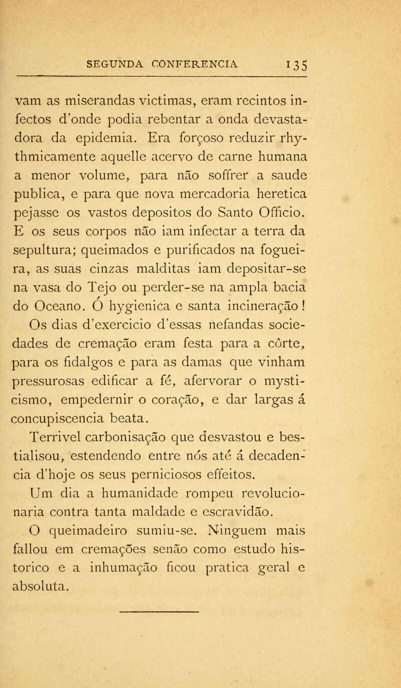 vam as miserandas victimas, eram recintos in- fectos d'onde podia rebentar a onda devasta- dora da epidemia. Era forçoso reduzir rhy- thmicamente aquelle acervo de carne humana a menor volume, para não soffrer a saúde publica, e para que nova mercadoria herética pejasse os vastos depósitos do Santo Orneio. E os seus corpos não iam infectar a terra da sepultura; queimados e purificados na foguei- ra, as suas cinzas malditas iam depositar-se na vasa do Tejo ou perder-se na ampla bacia do Oceano. O hygienica e santa incineração! Os dias d'exercicio d'essas nefandas socie- dades de cremação eram festa para a corte, para os fidalgos e para as damas que vinham pressurosas edificar a fé, afervorar o mysti- cismo, empedernir o coração, e dar largas á concupiscência beata. Terrivel carbonisação que desvastou e bes- tialisou, estendendo entre nós até á decadên- cia d'hoje os seus perniciosos effeitos. Um dia a humanidade rompeu revolucio- naria contra tanta maldade e escravidão. O queimadeira sumiu-se. Ninguém mais fallou em cremações senão como estudo his- tórico e a inhumação ficou pratica geral e absoluta.