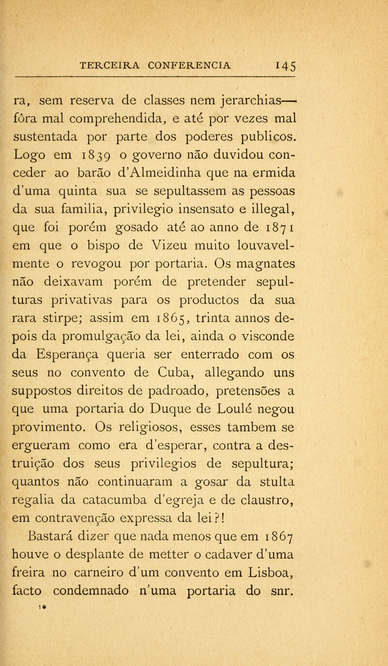 ra, sem reserva de classes nem jerarchias— fora mal comprehendida, e até por vezes mal sustentada por parte dos poderes públicos. Logo em 1839 ° governo não duvidou con- ceder ao barão d'Almeidinha que na ermida duma quinta sua se sepultassem as pessoas da sua família, privilegio insensato e illegal, que foi porém gosado até ao anno de 1871 em que o bispo de Vizeu muito louvavel- mente o revogou por portaria. Os magnates não deixavam porém de pretender sepul- turas privativas para os productos da sua rara stirpe; assim em 1865, trinta annos de- pois da promulgação da lei, ainda o visconde da Esperança queria ser enterrado com os seus no convento de Cuba, allegando uns suppostos direitos de padroado, pretensões a que uma portaria do Duque de Loulé negou provimento. Os religiosos, esses também se ergueram como era d'esperar, contra a des- truição dos seus privilégios de sepultura; quantos não continuaram a gosar da stulta regalia da catacumba d'egreja e de claustro, em contravenção expressa da lei ?! Bastará dizer que nada menos que em 1867 houve o desplante de metter o cadáver duma freira no carneiro dum convento em Lisboa, facto condemnado numa portaria do snr.