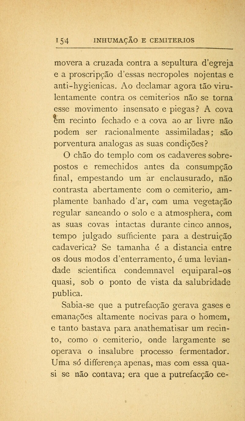 movera a cruzada contra a sepultura cTegreja e a proscripção cTessas necropoles nojentas e anti-hygienicas. Ao declamar agora tão viru- lentamente contra os cemitérios não se torna esse movimento insensato e piegas? A cova em recinto fechado e a cova ao ar livre não podem ser racionalmente assimiladas; são porventura análogas as suas condições? O chão do templo com os cadáveres sobre- postos e remechidos antes da consumpção final, empestando um ar enclausurado, não contrasta abertamente com o cemitério, am- plamente banhado d'ar, com uma vegetação regular saneando o solo e a atmosphera, com as suas covas intactas durante cinco annos, tempo julgado sufficiente para a destruição cadavérica? Se tamanha é a distancia entre os dous modos d'enterramento, é uma levian- dade scientifica condemnavel equiparal-os quasi, sob o ponto de vista da salubridade publica. Sabia-se que a putrefacção gerava gases e emanações altamente nocivas para o homem, e tanto bastava para anathematisar um recin- to, como o cemitério, onde largamente se operava o insalubre processo fermentador. Uma só differença apenas, mas com essa qua- si se não contava; era que a putrefacção ce-