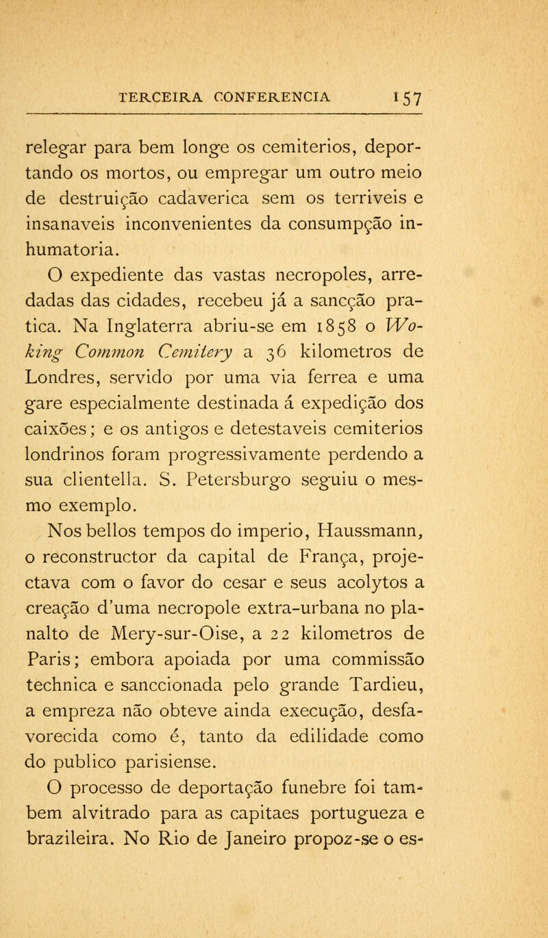 relegar para bem longe os cemitérios, depor- tando os mortos, ou empregar um outro meio de destruição cadavérica sem os terríveis e insanáveis inconvenientes da consumpção in- humatoria. O expediente das vastas necropoles, arre- dadas das cidades, recebeu já a sancção pra- tica. Na Inglaterra abriu-se em 1858 o Wo- king Common Cemitery a 36 kilometros de Londres, servido por uma via férrea e uma gare especialmente destinada á expedição dos caixões; e os antigos e detestáveis cemitérios londrinos foram progressivamente perdendo a sua clientella. S. Petersburgo seguiu o mes- mo exemplo. Nosbellos tempos do império, Haussmann, o reconstructor da capital de França, proje- ctava com o favor do césar e seus acolytos a creaçâo duma necropole extra-urbana no pla- nalto de Mery-sur-Oise, a 22 kilometros de Paris; embora apoiada por uma commissão technica e sanccionada pelo grande Tardieu, a empreza não obteve ainda execução, desfa- vorecida como é, tanto da edilidade como do publico parisiense. O processo de deportação fúnebre foi tam- bém alvitrado para as capitães portugueza e brazileira. No Rio de Janeiro propoz-se o es-