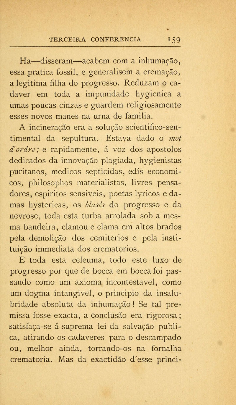 Ha—disseram—acabem com a inhumação, essa pratica fóssil, e generalisem a cremação, a legitima filha do progresso. Reduzam o ca- dáver em toda a impunidade hygienica a umas poucas cinzas e guardem religiosamente esses novos manes na urna de familia. A incineração era a solução scientifico-sen- timental da sepultura. Estava dado o mot cCordre; e rapidamente, á voz dos apóstolos dedicados da innovação plagiada, hygienistas puritanos, médicos septicidas, edis económi- cos, philosophos materialistas, livres pensa- dores, espiritos sensiveis, poetas lyricos e da- mas hystericas, os blascs do progresso e da nevrose, toda esta turba arrolada sob a mes- ma bandeira, clamou e clama em altos brados pela demolição dos cemitérios e pela insti- tuição immediata dos crematórios. E toda esta celeuma, todo este luxo de progresso por que de bocca em bocca foi pas- sando como um axioma incontestável, como um dogma intangivel, o principio da insalu- bridade absoluta da inhumação! Se tal pre- missa fosse exacta, a conclusão era rigorosa; satisfaça-se á suprema lei da salvação publi- ca, atirando os cadáveres para o descampado ou, melhor ainda, torrando-os na fornalha crematória. Mas da exactidão d'esse princi-