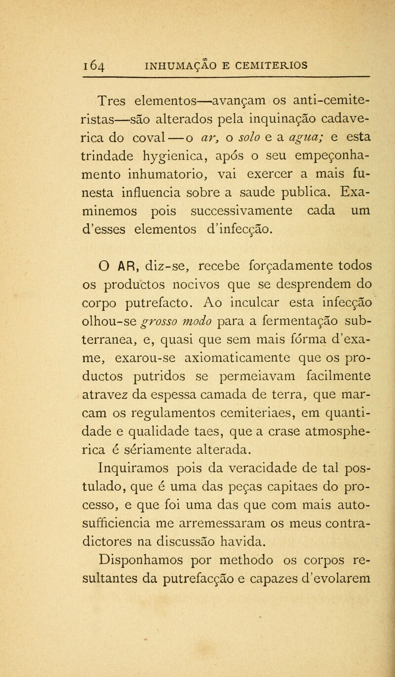 Tres elementos—avançam os anti-cemite- ristas—são alterados pela inquinação cadavé- rica do covai—o ar, o solo e a agua; e esta trindade hygienica, após o seu empeçonha- mento inhumatorio, vai exercer a mais fu- nesta influencia sobre a saúde publica. Exa- minemos pois successivamente cada um d'esses elementos d'infecção. O AR, diz-se, recebe forçadamente todos os productos nocivos que se desprendem do corpo putrefacto. Ao inculcar esta infecção olhou-se grosso modo para a fermentação sub- terrânea, e, quasi que sem mais forma d'exa- me, exarou-se axiomaticamente que os pro- ductos pútridos se permeiavam facilmente atra vez da espessa camada de terra, que mar- cam os regulamentos cemiteriaes, em quanti- dade e qualidade taes, que a crase atmosphe- rica é seriamente alterada. Inquiramos pois da veracidade de tal pos- tulado, que é uma das peças capitães do pro- cesso, e que foi uma das que com mais auto- sufficiencia me arremessaram os meus contra- dictores na discussão havida. Disponhamos por methodo os corpos re- sultantes da putrefacção e capazes d'evolarem