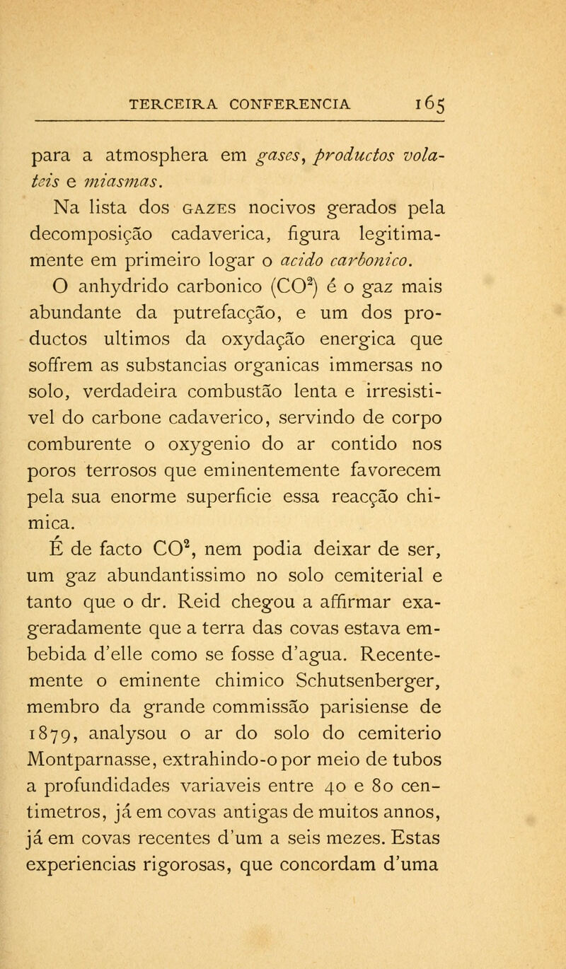 para a atmosphera em gases, productos volá- teis e miasmas. Na lista dos gazes nocivos gerados pela decomposição cadavérica, figura legitima- mente em primeiro logar o acido carbónico. O anhydrido carbónico (CO2) é o gaz mais abundante da putrefacção, e um dos pro- ductos últimos da oxydaçâo enérgica que soffrem as substancias orgânicas immersas no solo, verdadeira combustão lenta e irresistí- vel do carbone cadavérico, servindo de corpo comburente o oxygenio do ar contido nos poros terrosos que eminentemente favorecem pela sua enorme superfície essa reacção chi- mica. É de facto CO2, nem podia deixar de ser, um gaz abundantíssimo no solo cemiterial e tanto que o dr. Reid chegou a affirmar exa- geradamente que a terra das covas estava em- bebida d'elle como se fosse d'agua. Recente- mente o eminente chimico Schutsenberger, membro da grande commissão parisiense de 1879, analysou o ar do solo do cemitério Montparnasse, extrahindo-opor meio de tubos a profundidades variáveis entre 40 e 80 cen- tímetros, já em covas antigas de muitos annos, já em covas recentes dum a seis mezes. Estas experiências rigorosas, que concordam duma