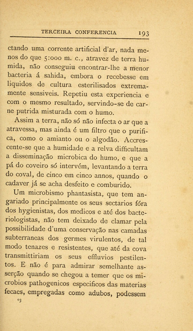 ctando uma corrente artificial dar, nada me- nos do que 5:000 m. c, atravez de terra hú- mida, não conseguiu encontrar-lhe a menor bactéria á sahida, embora o recebesse em liquidos de cultura esterilisados extrema- mente sensiveis. Repetiu esta experiência e com o mesmo resultado, servindo-se de car- ne pútrida misturada com o humo. Assim a terra, não só não infecta o ar que a atravessa, mas ainda é um filtro que o purifi- ca, como o amianto ou o algodão. Accres- cente-se que a humidade e a relva difficultam a disseminação microbica do humo, e que a pá do coveiro só intervém, levantando a terra do covai, de cinco em cinco annos, quando o cadáver já se acha desfeito e comburido. Um microbismo phantasista, que tem an- gariado principalmente os seus sectários fora dos hygienistas, dos médicos e até dos bacte- riologistas, não tem deixado de clamar pela possibilidade duma conservação nas camadas subterrâneas dos germes virulentos, de tal modo tenazes e resistentes, que até da cova transmittiriam os seus effluvios pestilen- tos. E não é para admirar semelhante as- serção quando se chegou a temer que os mi- cróbios pathogenicos especificos das matérias fecaes, empregadas como adubos, podessem